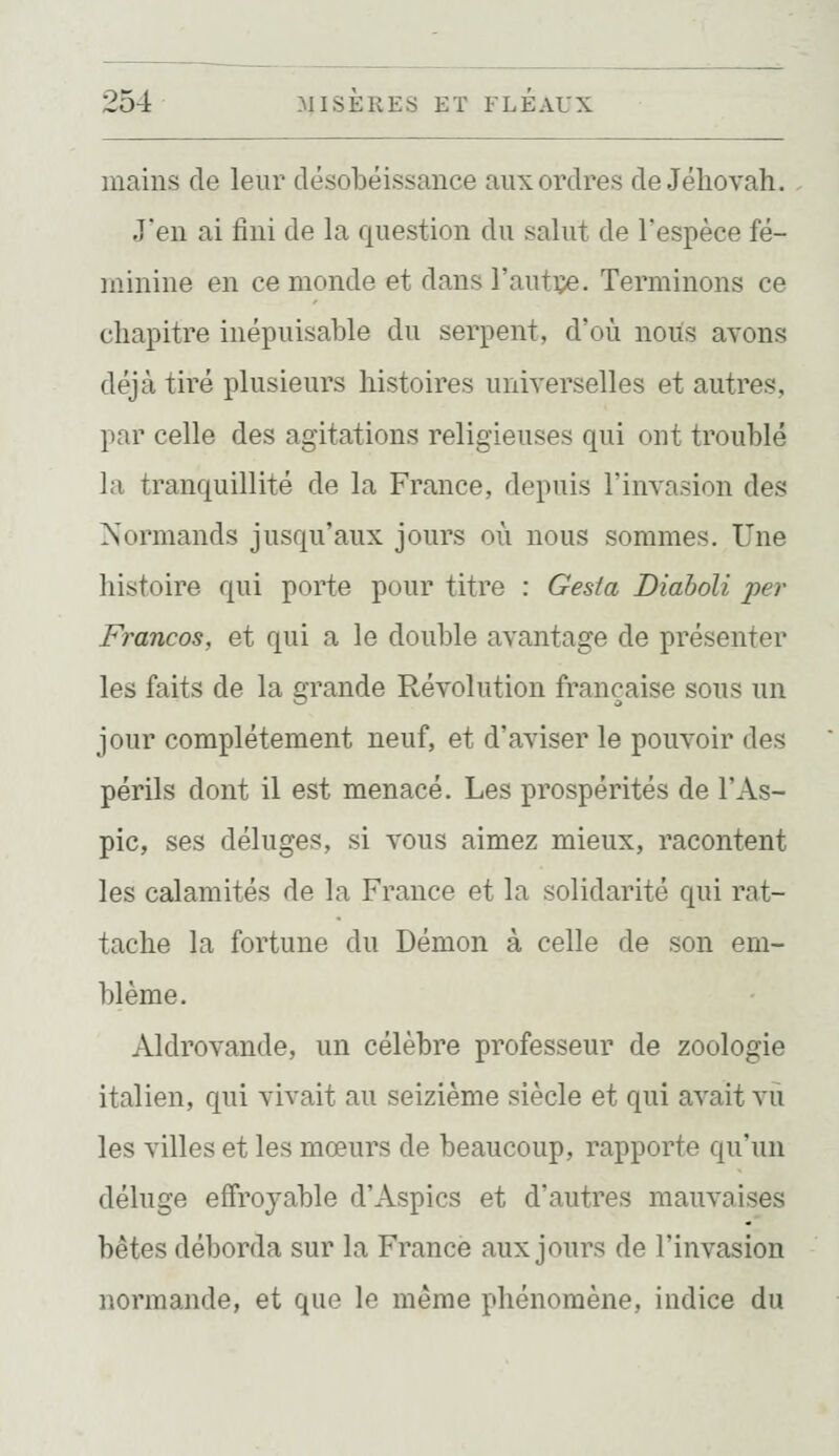 mains de leur désobéissance aux ordres de Jéhovah. J'en ai fini de la question du salut de l'espèce fé- minine en ce monde et dans l'autçe. Terminons ce chapitre inépuisable du serpent, d'où nous avons déjà tiré plusieurs histoires universelles et autres, par celle des agitations religieuses qui ont troublé la tranquillité de la France, depuis l'invasion des Normands jusqu'aux jours où nous sommes. Une histoire qui porte pour titre : Gesta Diaboli per Francos, et qui a le double avantage de présenter les faits de la grande Révolution française sous un jour complètement neuf, et d'aviser le pouvoir des périls dont il est menacé. Les prospérités de l'As- pic, ses déluges, si vous aimez mieux, racontent les calamités de la France et la solidarité qui rat- tache la fortune du Démon à celle de son em- blème. Aldrovande, un célèbre professeur de zoologie italien, qui vivait au seizième siècle et qui avait vu les villes et les mœurs de beaucoup, rapporte qu'un déluge effroyable d'Aspics et d'autres mauvaises bêtes déborda sur la France aux jours de l'invasion normande, et que le même phénomène, indice du