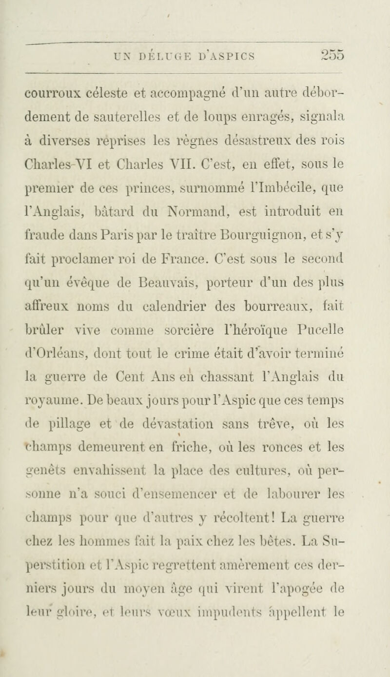 courroux céleste et accompagné d'un autre débor- dement de sauterelles et de loups enragés, signala à diverses reprises les règnes désastreux des rois CharleS'VI et Charles VIL C'est, en effet, sous le premier de ces princes, surnommé l'Imbécile, que l'Anglais, bâtard du Normand, est introduit en fraude dans Paris par le traître Bourguignon, et s'y fait proclamer roi de France. C'est sous le second qu'un évêque de Beauvais, porteur d'un des plus affreux noms du calendrier des bourreaux, fait brûler vive comme sorcière l'héroïque Pucelle d'Orléans, dont tout le crime était d'avoir terminé la guerre de Cent Ans en chassant l'Anglais du royaume. De beaux jours pour l'Aspic que ces temps de pillage et de dévastation sans trêve, où les thamps demeurent en friche, où les ronces et les genêts envahissent la place des cultures, où per- .-<oinie n'a souci d'ensemencer et de labourer les champs pour que d'autres j récoltent! La guerre chez les hommes fait la paix chez les bêtes. La Su- perstition et l'Aspic regrettent amèrement ces der- niers jours du moyen âge qui virent l'apogée de leur gloire, et leurs vœux impudents a}>pellent le