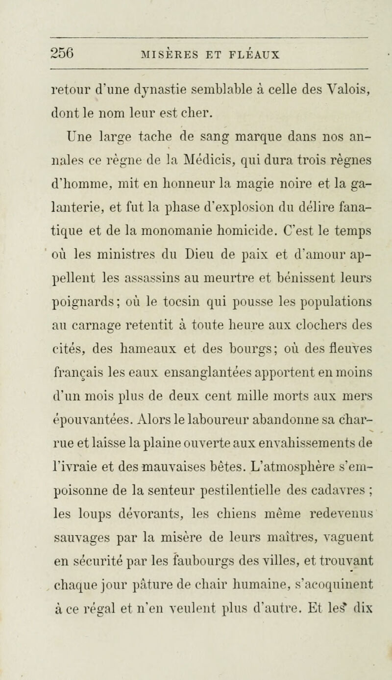 retour d'une dynastie semblable à celle des Valois, dont le nom leur est cher. Une large tache de sang marque dans nos an- nales ce règne de la Médicis, qui dura trois règnes d'homme, mit en honneur la magie noire et la ga- lanterie, et fut la phase d'explosion du délire fana- tique et de la monomanie homicide. C'est le temps où les ministres du Dieu de paix et d'amour ap- pellent les assassins au meurtre et bénissent leurs poignards ; où le tocsin qui pousse les populations au carnage retentit à toute heure aux clochers des cités, des hameaux et des bourgs; où des fleuves français les eaux ensanglantées apportent en moins d'un mois plus de deux cent mille morts aux mers épouvantées. Alors le laboureur abandonne sa char- rue et laisse la plaine ouverte aux envahissements de l'ivraie et des mauvaises bêtes. L'atmosphère s'em- poisonne de la senteur pestilentielle des cadavres ; les loups dévorants, les chiens même redevenus sauvages par la misère de leurs maîtres, vaguent en sécurité par les faubourgs des villes, et trouvant chaque jour pâture de chair humaine, s'acoquinent à ce régal et n'en veulent plus d'autre. Et le^ dix