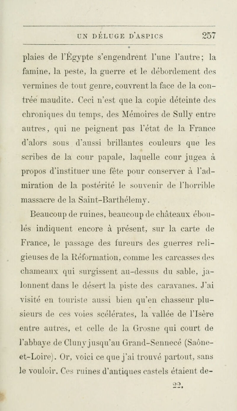 plaies de l'Egypte s'engendrent l'une l'autre; la famine, la peste, la guerre et le débordement des vermines de tout genre, couvrent la face de la con- trée maudite. Ceci n'est que la copie déteinte des chroniques du temps, des Mémoires de Sully entre autres, qui ne peignent pas l'état de la France d'alors sous d'aussi brillantes couleurs que les scribes de la cour papale, laquelle cour jugea à propos d'instituer une fête pour conserver à l'ad- miration de la postérité le souvenir de l'horrible massacre de la Saint-Barthélémy. Beaucoup de ruines, beaucoup de châteaux ébou- lés indiquent encore à présent, sur la carte de France, le passage des fureurs des guerres reli- gieuses de la Réformation, comme les carcasses des chameaux qui surgissent au-dessus du sable, ja- lonnent dans le désert la piste des caravanes. Jai visité en touriste aussi bien qu'en chasseur plu- sieurs de ces voies scélérates, la vallée de l'Isère entre autres, et celle de la Grosne ([ui court de l'abbaye de Cluny jusqu'au Grand-Sennecé (Saône- et-Loirc). Or, voici ce que j'ai trouvé partout, sans le vouloir. Cv:^ ruines d'antiques castels étaient de-