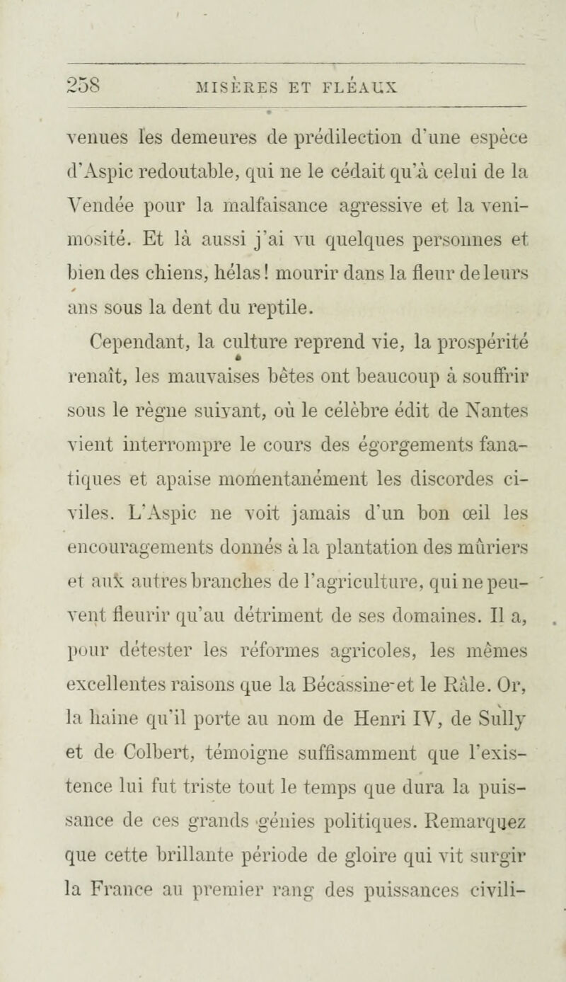 venues les demeures de prédilection d'une espèce d'Aspic redoutable, qui ne le cédait qu'à celui de la Vendée pour la malfaisance agressive et la veni- mcsité. Et là aussi jai vu quelques personnes et bien des chiens, hélas! mourir dans la fleur de leurs ans sous la dent du reptile. Cependant, la culture reprend vie, la prospérité renaît, les mauvaises bêtes ont beaucoup à souffrir sous le règne suivant, où le célèbre édit de Nantes vient interrompre le cours des égorgements fana- tiques et apaise momentanément les discordes ci- viles. L'Aspic ne voit jamais d'un bon œil les encouragements donnés à la plantation des mûriers et auk autres branches de l'agriculture, qui ne peu- vent fleurir qu'au détriment de ses domaines. Il a, pour détester les réformes agricoles, les mêmes excellentes raisons que la Bécassine-et le Râle. Or, la haine qu'il porte au nom de Henri IV, de Sullj et de Colbert, témoigne suffisamment que l'exis- tence lui fut triste tout le temps que dura la puis- sance de ces grands génies politiques. Remarquez que cette brillante période de gloire qui vit surgir la France au premier rang des puissances civili-
