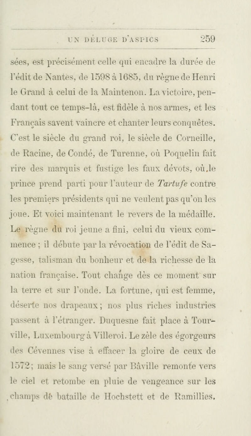 sées, est précisément celle qui encadre la durée de redit de Nantes, de 1598 à 1685, du règne de Henri le Grand à celui de la Maintenon. La victoire, pen- dant tout ce temps-là, est fidèle à nos armes, et les Français savent vaincre et chanter leurs conquêtes. C'est le siècle du grand roi, le siècle de Corneille, de Racine, de Condé, de Turenne, où Poquelin fait rire des marquis et fustige les faux dévots, où.le prince prend parti pour l'auteur de Tartufe contre les premiers présidents qui ne veulent pas qu'on les joue. Et voici maintenant le revers de la médaille. Le règne du roi jeune a fini, celui du vieux com- mence ; il débute par la révocation de l'édit de Sa- gesse, talisman du bonheur et de la richesse de la nation française. Tout change dès ce moment sur là terre et sur Tonde. La fortune, qui est femme, déserte nos drapeaux; nos plus riches industries passent à l'étranger. Duquesne fait place à Tour- ville, Luxembourg à Villeroi. Le zèle des égorgeurs des Cévennes vise à effacer la gloire de ceux de 1572 ; mais le sang versé par Bâville remonte vers le ciel et retombe en pluie de vengeance sur les ••hamps de bataille de Hochstett et de Ramillies.