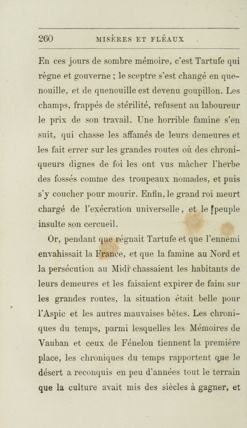 En ces jours de sombre mémoire, c'est Tartufe qui règne et gouverne ; le sceptre s'est changé en que- nouille, et (le quenouille est devenu goupillon. Les champs, frappés de stérilité, refusent au laboureur le prix de son travail. Une horrible famine s'en suit, qui chasse les affamés de leurs demeures et les fait errer sur les grandes routes où des chroni- queurs dignes de foi les ont vus mâcher l'herbe des fossés comfne des troupeaux nomades, et puis s'y coucher pour mourir. Enfin, le grand roi meurt chargé de l'exécration universelle, et le fpeuple insulte son cercueil. Or, pendant que régnait Tartufe et que l'ennemi envahissait la France, et que la famine au Nord et la persécution au 'Sliài chassaient les habitants de leurs demeures et les faisaient expirer de faim sur les grandes routes, la situation était belle pour l'Aspic et les autres mauvaises bêtes. Les chroni- ques du temps, parmi lesquelles les Mémoires de Vauban et ceux de Fénelon tiennent la première place, les chroniques du temps rapportent q.ue le désert a reconquis en peu d'années tout le terrain que la culture avait mis des siècles à gagner, et