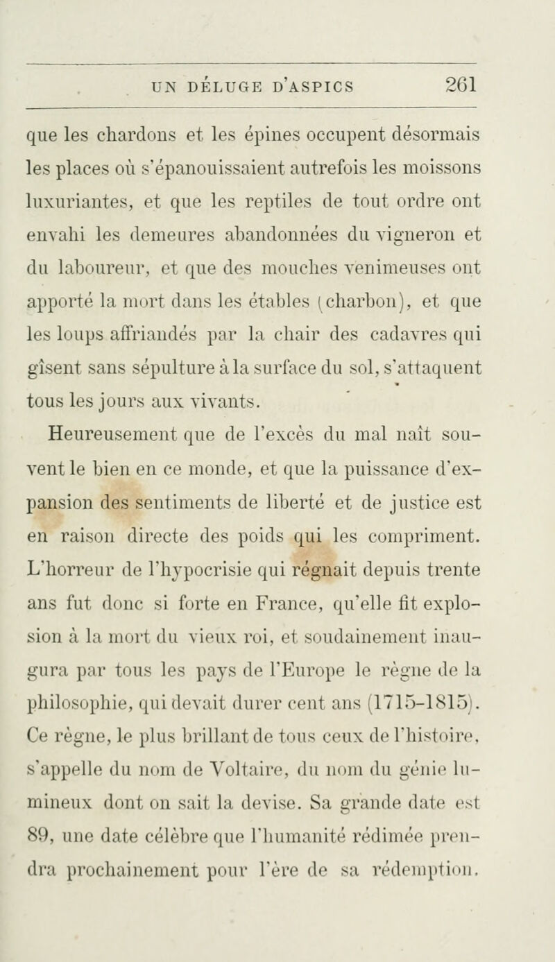 que les chardons et les épines occupent désormais les places où s'épanouissaient autrefois les moissons luxuriantes, et que les reptiles de tout ordre ont envahi les demeures abandonnées du vigneron et du laboureur, et que des mouches venimeuses ont apporté la mitrt dans les étables (charbon), et que les loups affriandés par la chair des cadavres qui gisent sans sépulture à la surface du sol, s'attaquent tous les jours aux vivants. Heureusement que de l'excès du mal naît sou- vent le bien en ce monde, et que la puissance d'ex- pansion des sentiments de liberté et de justice est en raison directe des poids qui les compriment. L'horreur de l'hvpocrisie qui régnait depuis trente ans fut donc si forte en France, qu'elle fit explo- sion à lu mort du vieux roi, et soudainement inau- gura par tous les pays de l'Europe le règne de la philosophie, qui devait durer cent ans (1715-1815). Ce règne, le plus brillant de tous ceux de l'histoire, s'appelle du nom de Voltaire, du nom du génie lu- mineux dont on sait la devise. Sa grande date est 89, une date célèbre que l'humanité rédimée pren- dra prochainement pour l'ère de sa rédemption.