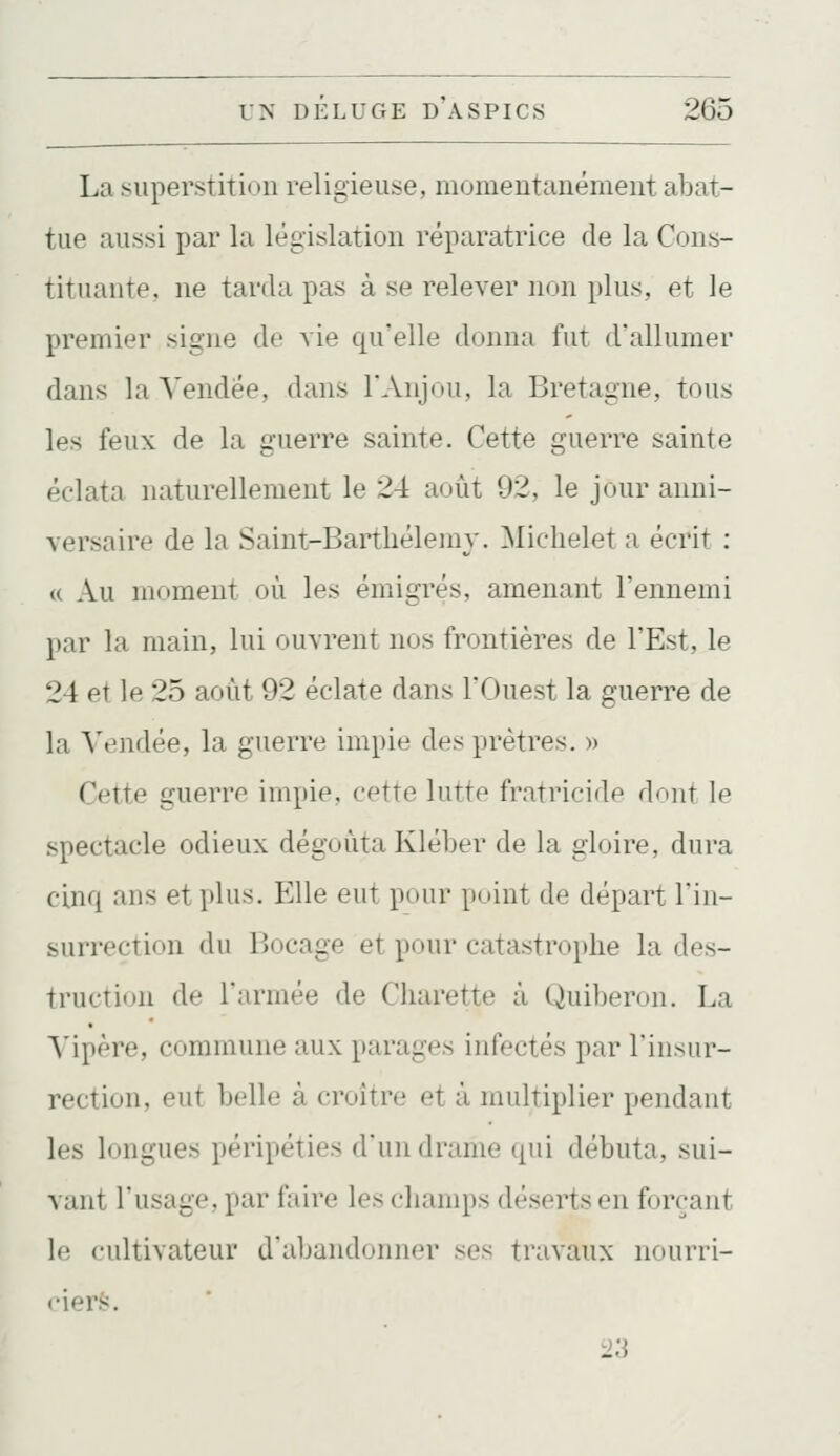 La superstition religieuse, momentanément abat- tue aussi par la législation réparatrice de la Cons- tituante, ne tarda pas à se relever non plus, et le premier signe de vie qu'elle donna fut d'allumer dans la Vendée, dans l'Anjou, la Bretagne, tous les feux de la guerre sainte. Cette guerre sainte éclata naturellement le 24 août 92, le jour anni- versaire de la Saint-Bartbélemy. Michelet a écrit : a Au ninment où les émigrés, amenant l'ennemi par la main, lui ouvrent nos frontières de l'Est, le 24 et le 25 août 92 éclate dans l'Ouest la guerre de la Vendée, la guerre impie des prêtres. » Cette guerre impie, cette lutte fratricide dont le spectacle odieux dégoûta Kléber de la gloire, dura cinq ans et plus. Elle eut pour point de départ l'in- surrection du Bocage et pour catastrophe la des- truction de l'armée de Cliarette à Quiberon. La A'ipère, commune aux parages infectés par l'insur- rection, eut belle à croître et à multiplier pendant les longues péripéties d'un drame qui débuta, sui- vant l'usage, par faire les champs déserts en forçant le cultivateur d'abandonner ses travaux nourri- ciers. 23