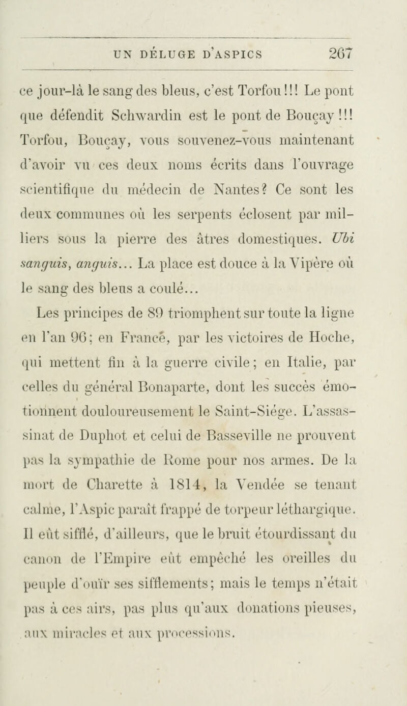 ce jour-là le sang des bleus, c'est Torfou ! ! ! Le pont que défendit Schwardin est le pont de Bouçay ! ! ! Torfou, Bouçay, vous souvenez-vous maintenant d'avoir vu ces deux noms écrits dans l'ouvrage scientifique du médecin de Nantes? Ce sont les deux communes où les serpents éclosent par mil- liers sous la pierre des âtres domestiques. Uhi sanguis, anguis... La place est douce à la Vipère où le sang des bleus a coulé... Les principes de 89 triomphent sur toute la ligne en l'an 90; en France, par les victoires de Hoche, ([ui mettent fin à la guerre civile; en Italie, par celles du général Bonaparte, dont les succès émo- tionnent douloureusement le Saint-Siège. L'assas- sinat de Duphot et celui de Basseville ne prouvent })as la sympathie de Rome pour nos armes. De la mort de Charette à 1814, la Vendée se tenant calme, l'Aspic paraît frappé de torpeur léthargique. Il eut sifflé, d'ailleurs, que le bruit étourdissant du canon de l'Empire eût empêché les oreilles du }ieuple douïr ses sifflements; mais le temps n'était p:is à CCS airs, pas plus qu'aux donations pieuses, :iii\ iiiir;u'l('s ot aux processions.