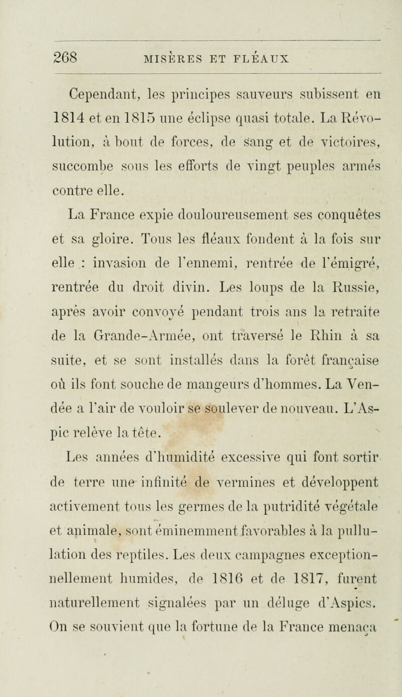 Cependant, les principes sauveurs subissent en 1814 et en 1815 une éclipse quasi totale. La Révo- lution, à bout de forces, de siang et de victoires, succombe sous les efforts de vingt peuples armés contre elle. La France expie douloureusement ses conquêtes et sa gloire. Tous les fléaux fondent à la fois sur elle : invasion de l'ennemi, rentrée de l'émigré, rentrée du droit divin. Les loups de la Russie, après avoir convoyé pendant trois ans la retraite de la Grande-Armée, ont traversé le Rhin à sa suite, et se sont installés dans la forêt française où ils font souche de mangeurs d'hommes. La Ven- dée a l'air de vouloir se soulever de nouveau. L'As- pic relève la tête. Les années d'humidité excessive qui font sortir de terre une infinité de vermines et développent activement tous les germes de la putridité végétale et animale, sont éminemment faA^orables à la pullu- lation des reptiles. Les deux campagnes exception- nellement humides, de 1816 et de 1817, furent naturellement signalées par un déluge d'Aspics. On se souvient que la fortune de la France menaça