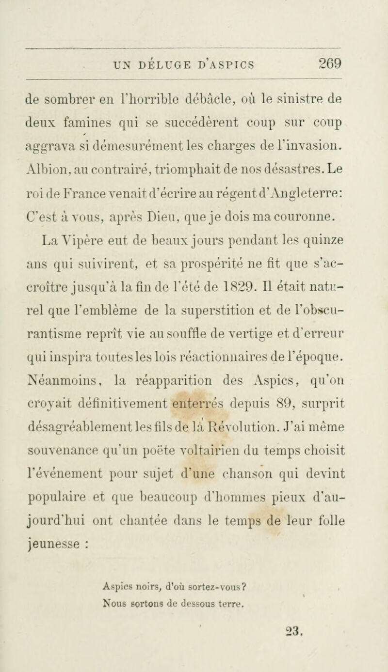 de sombrer en l'horrible débâcle, où le sinistre de deux famines qui se succédèrent coup sur coup aggrava si démesurément les charges de l'invasion. Albion, au contraire, triomphait de nos désastres. Le roi de France venait d'écrire au régent d'Angleterre: C'est à vous, après Dieu, que je dois ma couronne. La Vipère eut de beaux jours pendant les quinze ans qui suivirent, et sa prospérité ne fit que s'ac- croître jusqu'à la fin de l'été de 1829. Il était natu- rel que l'emblème de la superstition et de l'obscu- rantisme reprît vie au souffle de vertige et d'erreur qui inspira toutes les lois réactionnaires de l'époque. Néanmoins, la réapparition des Aspics, qu'on croyait définitivement enterrés depuis 89, surprit désagréablement les fils de là Révolution. J'ai même souvenance qu'un poëte voltairien du temps choisit l'événement pour sujet d'une chanson qui devint populaire et que beaucoup d'hommes pieux d'au- jourd'hui ont chantée dans le temps de leur folle jeunesse : Aspics noirs^ d'où sortez-vous? Nous sortons de dessous terre. 23.