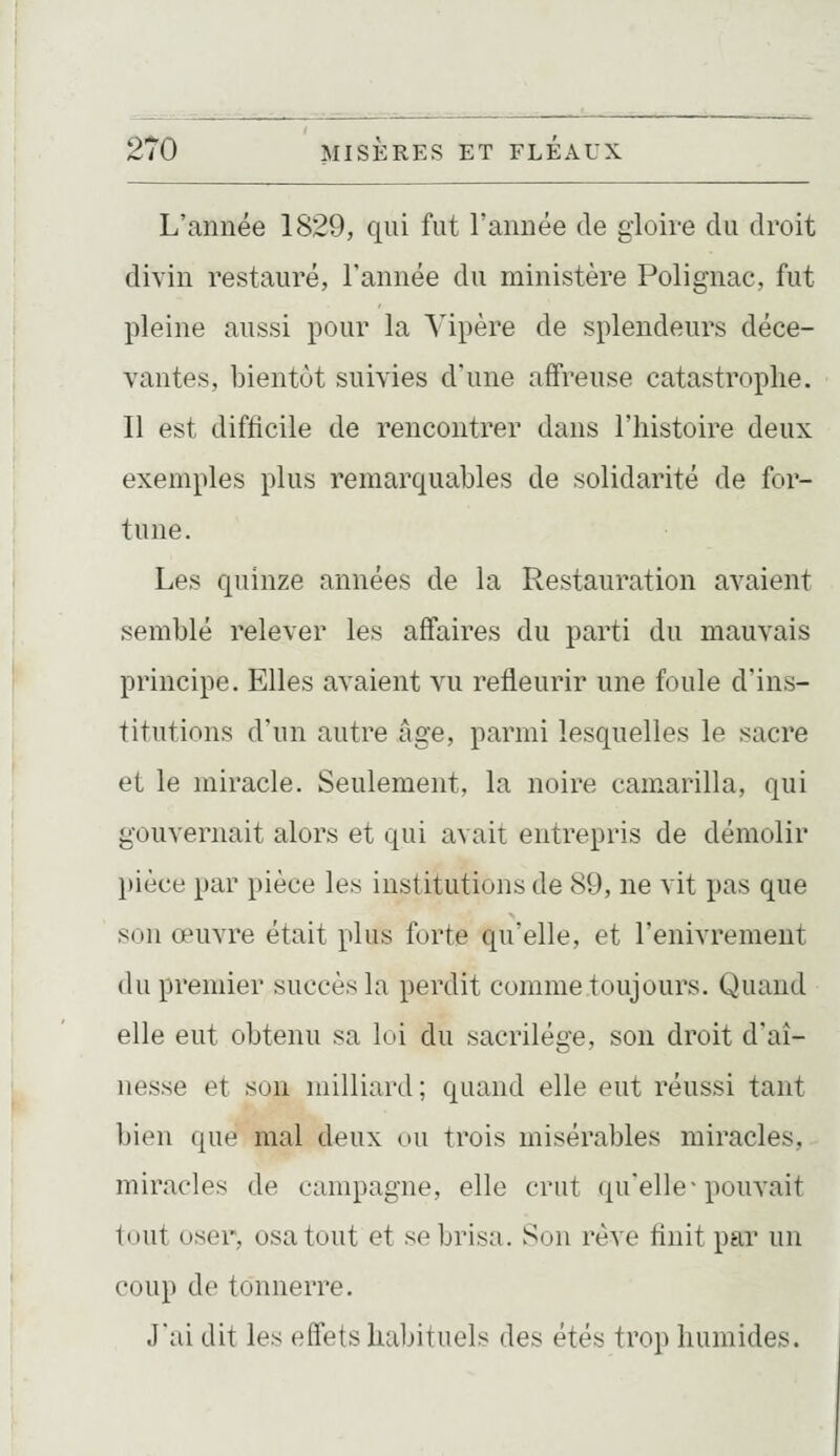 L'année 1829, qui fut l'année de gloire du droit divin restauré, l'année du ministère Polignac, fut pleine aussi pour la Vipère de splendeurs déce- vantes, bientôt suivies d'une affreuse catastrophe. Il est difficile de rencontrer dans l'histoire deux exemples plus remarquables de solidarité de for- tune. Les quinze années de la Restauration avaient semblé relever les affaires du parti du mauvais principe. Elles avaient vu refleurir une foule d'ins- titutions d'un autre âge, parmi lesquelles le sacre et le miracle. Seulement, la noire camarilla, qui gouvernait alors et qui avait entrepris de démolir pièce par pièce les institutions de 89, ne vit pas que son œuvre était plus forte qu'elle, et l'enivrement du premier succès la perdit comme toujours. Quand elle eut obtenu sa loi du sacrilège, son droit d'aî- nesse et son milliard; quand elle eut réussi tant bien que mal deux ou trois misérables miracles, miracles de campagne, elle crut (|u'elle-pouvait tout oser, osa tout et se brisa. Son rêve finit par un coup de tonnerre. J'ai dit les effets habituels des étés trop humides.