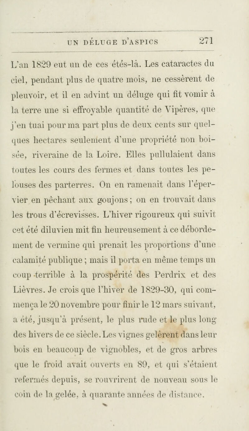 L'an 1829 eut un de ces étés-là. Les cataractes du ciel, pendant plus de quatre mois, ne cessèrent de pleuvoir, et il en advint un déluge qui fit vomir à la terre une si effroyable quantité de Vipères, que j'en tuai pour ma part plus de deux cents sur quel- ques hectares seulement d'une propriété non boi- sée, riveraine de la Loire. Elles pullulaient dans toutes les cours des fermes et dans toutes les pe- louses des parterres. On en ramenait dans Téper- vier en péchant aux goujons; on en trouvait dans les trous d'écrevisses. L'hiver rigoureux qui suivit cet été diluvien mit fin heureusement à ce déborde- ment de vermine qui prenait les proportions^ d'une calamité publique ; mais il porta en même temps un coup -terrible à la prospérité des Perdrix et des Lièvres. Je crois que l'hiver de 1829-30, qui com- mença le 20 novembre pour finir le 12 mars suivant, a été, jusqu'à présent, le plus rude et le plus long- dès hivers de ce siècle. Les vignes gelèrent dans leur bois en beaucoup de vignobles, et de gros arbres que le froid avait ouverts en 89, et qui s'étaient refermés depuis, se rouvrirent de nouveau sous le ciiin de la gelée, à quarante nniK'cs de distniicc