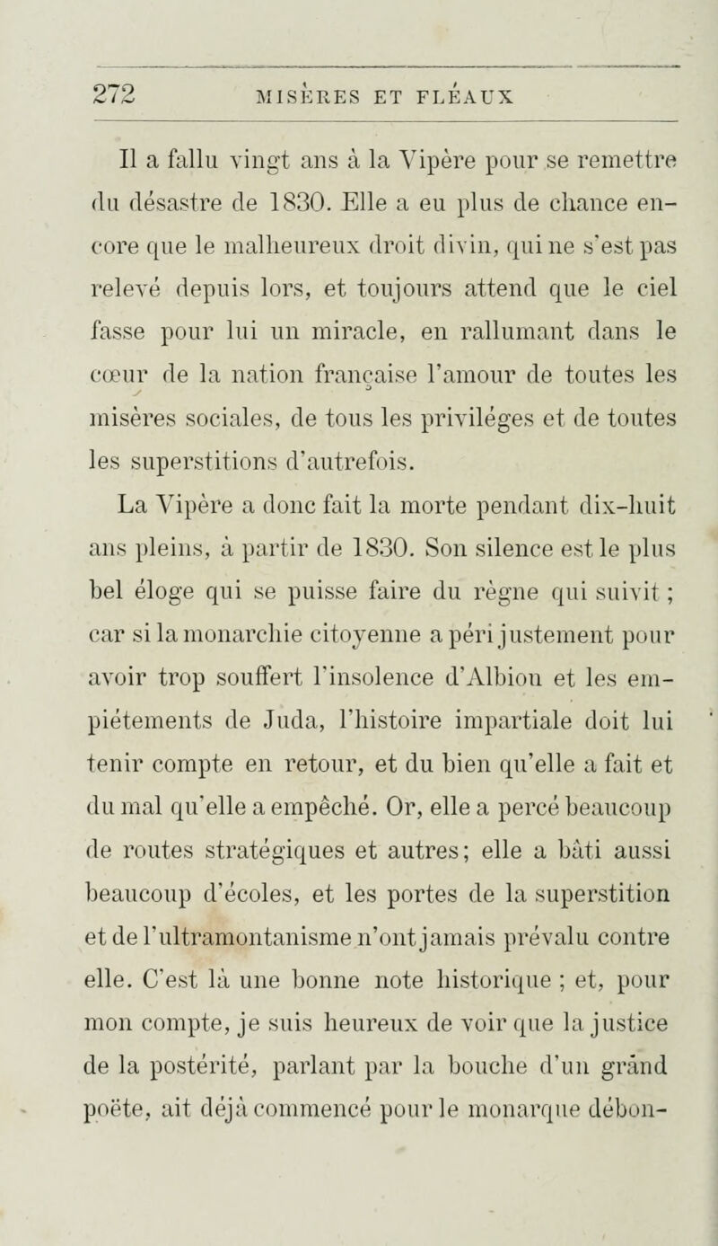 Il a fallu vingt ans à la Vipère pour se remettra (lu flésastre de 1830. Elle a eu plus de chance en- core que le malheureux droit divin, qui ne s'est pas relevé depuis lors, et toujours attend que le ciel fasse pour lui un miracle, en rallumant dans le cœur de la nation française l'amour de toutes les misères sociales, de tous les privilèges et de toutes les superstitions d'autrefois. La Vipère a donc fait la morte pendant dix-huit ans pleins, à partir de 1830. Son silence est le plus bel éloge qui se puisse faire du règne qui suivit ; car si la monarchie citoyenne a péri justement pour avoir trop souffert l'insolence d'Albion et les em- piétements de Juda, l'histoire impartiale doit lui tenir compte en retour, et du bien qu'elle a fait et du mal qu'elle a empêché. Or, elle a percé beaucoup de routes stratégiques et autres; elle a bâti aussi beaucoup d'écoles, et les portes de la superstition et de l'ultramontanisme n'ont jamais prévalu contre elle. C'est là une bonne note historique ; et, pour mon compte, je suis heureux de voir que la justice de la postérité, parlant par la bouche d'un grand poëte, ait déjà commencé pour le monarque débon-