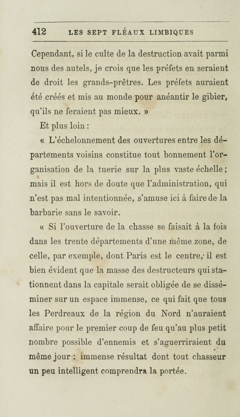 Cependant, si le culte de la destruction avait parmi nous des autels, je crois que les préfets en seraient de droit les grands-prêtres. Les préfets auraient été créés et mis au monde pour anéantir le gibier, qu'ils ne feraient pas mieux. » Et plus loin : « L'échelonnement des ouvertures entre les dé- partements voisins constitue tout bonnement l'or- ganisation de la tuerie sur la plus vaste échelle ; mais il est hors de doute que l'administration, qui n'est pas mal intentionnée, s'amuse ici à faire de la barbarie sans le savoir. « Si l'ouverture de la chasse se faisait à la fois dans les trente départements d'une même.zone, de celle, par exemple, dont Paris est le centre,- il est bien évident que la masse des destructeurs qui sta- tionnent dans la capitale serait obligée de se dissé- miner sur un espace immense, ce qui fait que tous les Perdreaux de la région du Nord n'auraient affaire pour le premier coup de feu qu'au plus petit nombre possible d'ennemis et s'aguerriraient du même jour : immense résultat dont tout chasseur un peu intelligent comprendra la portée.