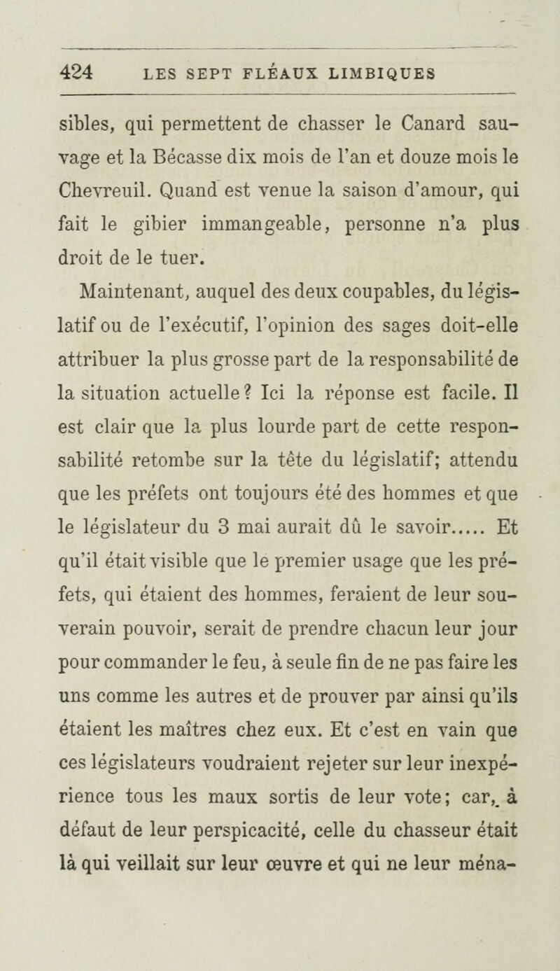 sibles, qui permettent de chasser le Canard sau- vage et la Bécasse dix mois de l'an et douze mois le Chevreuil. Quand est venue la saison d'amour, qui fait le gibier immangeable, personne n'a plus droit de le tuer. Maintenant, auquel des deux coupables, du légis- latif ou de l'exécutif, l'opinion des sages doit-elle attribuer la plus grosse part de la responsabilité de la situation actuelle ? Ici la réponse est facile. Il est clair que la plus lourde part de cette respon- sabilité retombe sur la tête du législatif; attendu que les préfets ont toujours été des hommes et que le législateur du 3 mai aurait dû le savoir Et qu'il était visible que le premier usage que les pré- fets, qui étaient des hommes, feraient de leur sou- verain pouvoir, serait de prendre chacun leur jour pour commander le feu, à seule fin de ne pas faire les uns comme les autres et de prouver par ainsi qu'ils étaient les maîtres chez eux. Et c'est en vain que ces législateurs voudraient rejeter sur leur inexpé- rience tous les maux sortis de leur vote ; car,_ à défaut de leur perspicacité, celle du chasseur était là qui veillait sur leur œuvre et qui ne leur mena-