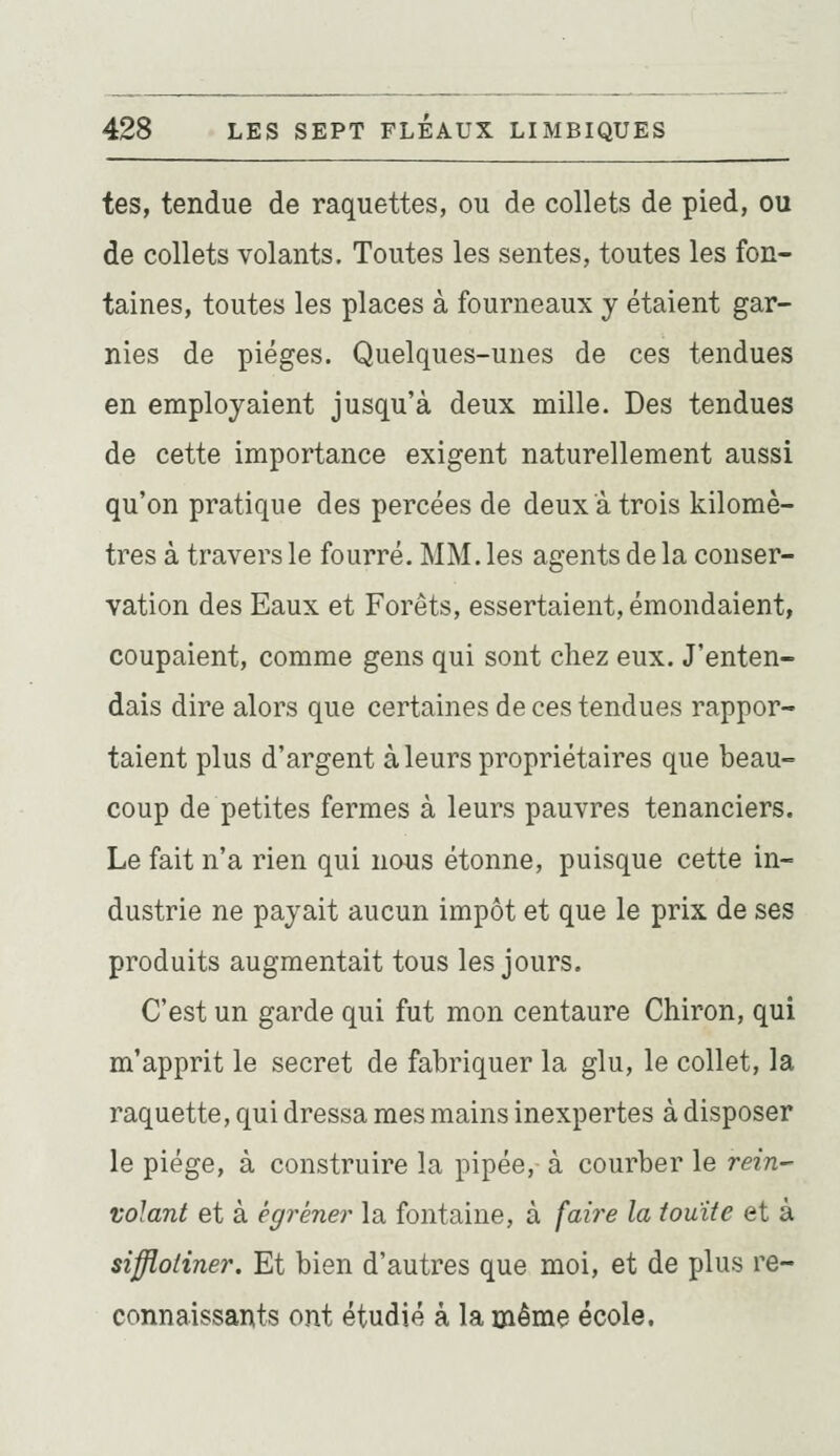 tes, tendue de raquettes, ou de collets de pied, ou de collets volants. Toutes les sentes, toutes les fon- taines, toutes les places à fourneaux y étaient gar- nies de pièges. Quelques-unes de ces tendues en employaient jusqu'à deux mille. Des tendues de cette importance exigent naturellement aussi qu'on pratique des percées de deux a trois kilomè- tres à travers le fourré. MM. les agents de la conser- vation des Eaux et Forêts, essertaient, émondaient, coupaient, comme gens qui sont chez eux. J'enten- dais dire alors que certaines de ces tendues rappor- taient plus d'argent à leurs propriétaires que beau- coup de petites fermes à leurs pauvres tenanciers. Le fait n'a rien qui nous étonne, puisque cette in- dustrie ne payait aucun impôt et que le prix de ses produits augmentait tous les jours. C'est un garde qui fut mon centaure Chiron, qui m'apprit le secret de fabriquer la glu, le collet, la raquette, qui dressa mes mains inexpertes à disposer le piège, à construire la pipée, à courber le rein- volant et à égrener la fontaine, à faire la touïte et à siffloliner. Et bien d'autres que moi, et de plus re- connaissants ont étudié à la même école.