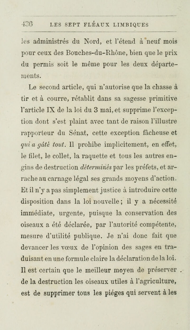 les administrés du Nord, et l'étend à neuf mois pour ceux des Bouches-du-Rhône, bien que le prix du permis soit le même pour les deux départe- ments. Le second article, qui n'autorise que la chasse à tir et à courre, rétablit dans sa sagesse primitive l'article IX de la loi du 3 mai, et supprime l'excep- tion dont s'est plaint avec tant de raison l'illustre rapporteur du Sénat, cette exception fâcheuse et qui a gâté tout. Il prohibe implicitement, en effet, le filet, le collet, la raquette et tous les autres en- gins de destruction déterminés par les préfets, et ar- rache au carnage légal ses grands moyens d'action. Et il n'y a pas simplement justice à introduire cette disposition dans la loi nouvelle ; il y a nécessité immédiate, urgente, puisque la conservation des oiseaux a été déclarée, par l'autorité compétente, mesure d'utilité publique. Je n'ai donc fait que devancer les vœux de l'opinion des sages en tra- duisant en une formule claire la déclaration de la loi. Il est certain que le meilleur moyen de préserver de la destruction les oiseaux utiles à l'agriculture, est de supprimer tous les pièges qui servent à les