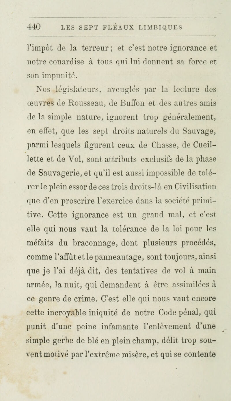 l'impôt dû la terreur ; et c'est notre ignorance et notre couardise à tous qui lui donnent sa force et son impunité. Nos législateurs, aveuglés par la lecture des œuvres de Rousseau, de BufFon et des autres amis de la simple nature, ignorent trop généralement, en effet, que les sept droits naturels du Sauvage, parmi lesquels figurent ceux de Chasse, de Cueil- lette et de Vol, sont attributs exclusifs de la phase de Sauvagerie, et qu'il est aussi impossible de tolé- rer le plein essor de ces trois droits-là en Civilisation que d'en proscrire l'exercice dans la société primi- tive. Cette ignorance est un grand mal, et c'est elle qui nous vaut la tolérance de la loi pour les méfaits du braconnage, dont plusieurs procédés, comme l'affût et le panneautage, sont toujours, ainsi que je l'ai déjà dit, des tentatives de vol à main armée, la nuit, qui demandent à être assimilées à ce genre de crime. C'est elle qui nous vaut encore cette incroyable iniquité de notre Code pénal, qui punit d'une peine infamante l'enlèvement d'une simple gerbe de blé en plein champ, délit trop sou- vent motivé par l'extrême misère, et qui se contente