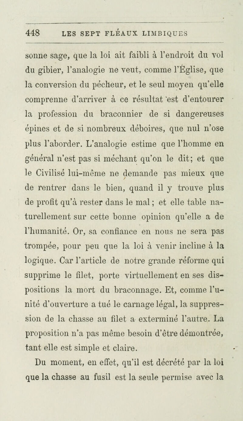 sonne sage, que la loi ait faibli à l'endroit du vol du gibier, l'analogie ne veut, comme l'Église, que la conversion du pécheur, et le seul moyen qu'elle comprenne d'arriver à ce résultat 'est d'entourer la profession du braconnier de si dangereuses épines et de si nombreux déboires, que nul n'ose plus l'aborder. L'analogie estime que l'homme en général n'est pas si méchant qu'on le dit; et que le Civilisé lui-même ne demande pas mieux que de rentrer dans le bien, quand il y trouve plus de profit qu'à rester dans le mal ; et elle table na- turellement sur cette bonne opinion qu'elle a de l'humanité. Or, sa confiance en nous ne sera pas trompée, pour peu que la loi à venir incline à la logique. Car l'article de notre grande réforme qui supprime le filet, porte virtuellement en ses dis- positions la mort du braconnage. Et, comme l'u- nité d'ouverture a tué le carnage légal, la suppres- sion de la chasse au filet a exterminé l'autre. La proposition n'a pas même besoin d'être démontrée, tant elle est simple et claire. Du moment, en effet, qu'il est décrété par la loi que la chasse au fusil est la seule permise avec la