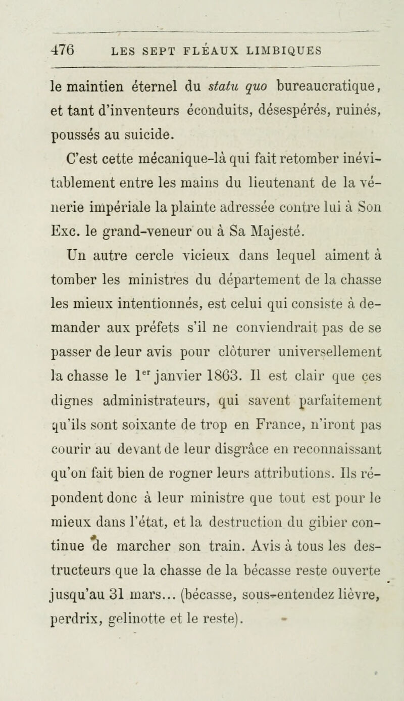 le maintien éternel du statu quo bureaucratique, et tant d'inventeurs éconduits, désespérés, ruinés, poussés au suicide. C'est cette mécanique-là qui fait retomber inévi- tablement entre les mains du lieutenant de la vé- nerie impériale la plainte adressée contre lui à Son Exe. le grand-veneur ou à Sa Majesté. Un autre cercle vicieux dans lequel aiment à tomber les ministres du département de la chasse les mieux intentionnés, est celui qui consiste à de- mander aux préfets s'il ne conviendrait pas de se passer de leur avis pour clôturer universellement lâchasse le 1janvier 1863. Il est clair que ces dignes administrateurs, qui savent parfaitement qu'ils sont soixante de trop en France, n'iront pas courir au devant de leur disgrâce en reconnaissant qu'on fait bien de rogner leurs attributions. Ils ré- pondent donc à leur ministre que tout est pour le mieux dans l'état, et la destruction du gibier con- tinue de marcher son train. Avis à tous les des- tructeurs que la chasse de la bécasse reste ouverte jusqu'au 31 mars... (bécasse, sous-î-entendez lièvre, perdrix, gelinotte et le reste).