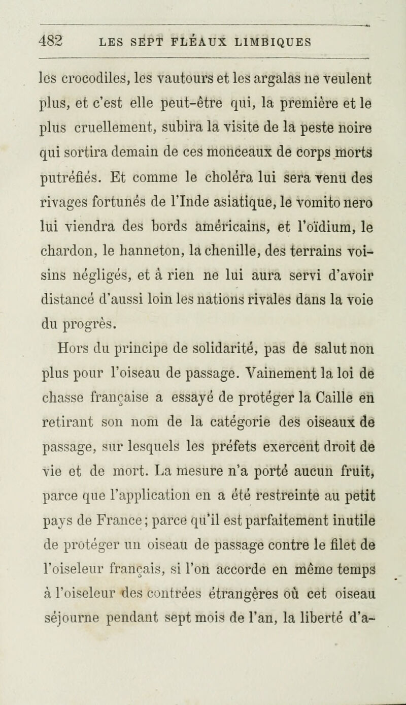 les crocodiles, les vautours et les argalas ne veulent plus, et c'est elle peut-être qui, la première et le plus cruellement, subira la visite de la peste noire qui sortira demain de ces monceaux de corps morts putréfiés. Et comme le choléra lui sera Tenu des rivages fortunés de l'Inde asiatique, le vomito nero lui viendra des bords américains, et l'oïdium, le chardon, le hanneton, la chenille, des terrains voi- sins négligés, et à rien ne lui aura servi d'avoir distancé d'aussi loin les nations rivales dans la voie du progrès. Hors du principe de solidarité, pas de salut non plus pour l'oiseau de passage. Vainement la loi de chasse française a essayé de protéger la Caille en retirant son nom de la catégorie des oiseaux de passage, sur lesquels les préfets exercent droit de vie et de mort. La mesure n'a porté aucun fruit, parce que l'application en a été restreinte au petit pays de France ; parce qu'il est parfaitement inutile de protéger un oiseau de passage contre le filet de l'oiseleur français, si l'on accorde en même temps à l'oiseleur des contrées étrangères où cet oiseau séjourne pendant sept mois de l'an, la liberté d'à-