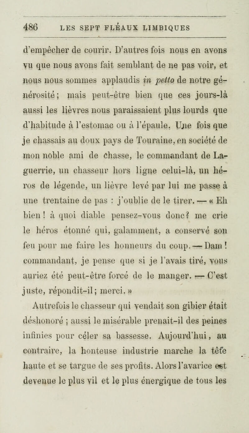 d'empêcher de courir. D'autres fois nous en avons vu que nous avons fait semblant de ne pas voir, et nous nous sommes applaudis in petto de notre gé- nérosité ; mais peut-être bien que ces jours-là aussi les lièvres nous paraissaient plus lourds que d'habitude à l'estomac ou à l'épaule. Ujie fois que je chassais au doux pays de Touraine, en société de mon noble ami de chasse, le commandant de La- guerrie, un chasseur hors ligne celui-là, un hé- ros de légende, un lièvre levé par lui me passe à une trentaine de pas : j'oublie de le tirer. — « Eh bien ! à quoi diable pensez-vous donc ? me crie le héros étonné qui, galamment, a conservé son feu pour me faire les honneurs du coup. — Dam ! commandant, je pense que si je l'avais tiré, vous auriez été peut-être forcé de le manger. — C'est juste, répondit-il; merci. » Autrefois le chasseur qui vendait son gibier était déshonoré ; aussi le misérable prenait-il des peines infinies pour celer sa bassesse. Aujourd'hui, au contraire, la honteuse industrie marche la têfe haute et se targue de ses profits. Alors l'avarice est devenue le plus vil et le plus énergique de tous les