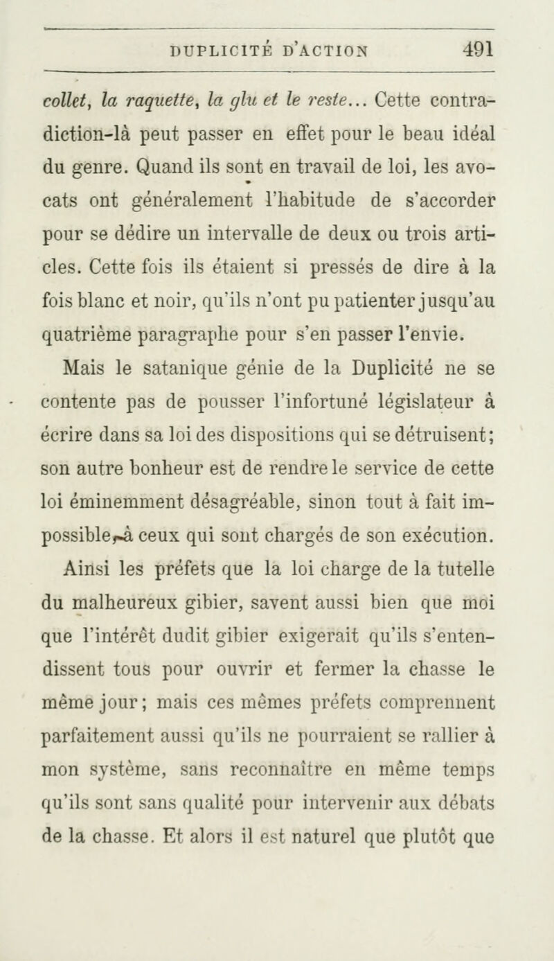 colletf la raquette, la glu et le reste... Cette contra- diction-là peut passer eu effet pour le beau idéal du genre. Quand ils sont en travail de loi, les avo- cats ont généralement l'habitude de s'accorder pour se dédire un intervalle de deux ou trois arti- cles. Cette fois ils étaient si pressés de dire à la fois blanc et noir, qu'ils n'ont pu patienter jusqu'au quatrième paragraphe pour s'en passer l'envie. Mais le satanique génie de la Duplicité ne se contente pas de pousser l'infortuné législateur à écrire dans sa loi des dispositions qui se détruisent; son autre bonheur est de rendre le service de cette loi éminemment désagréable, sinon tout à fait im- possible rà ceux qui sont chargés de son exécution. Aiilsi les préfets que la loi charge de la tutelle du malheureux gibier, savent aussi bien que moi que l'intérêt dudit gibier exigerait qu'ils s'enten- dissent tous pour ouvrir et fermer la chasse le même jour; mais ces mômes préfets comprennent parfaitement aussi qu'ils ne pourraient se rallier à mon système, sans reconnaître en même temps qu'ils sont sans qualité pour intervenir aux débats de la chasse. Et alors il est naturel que plutôt que