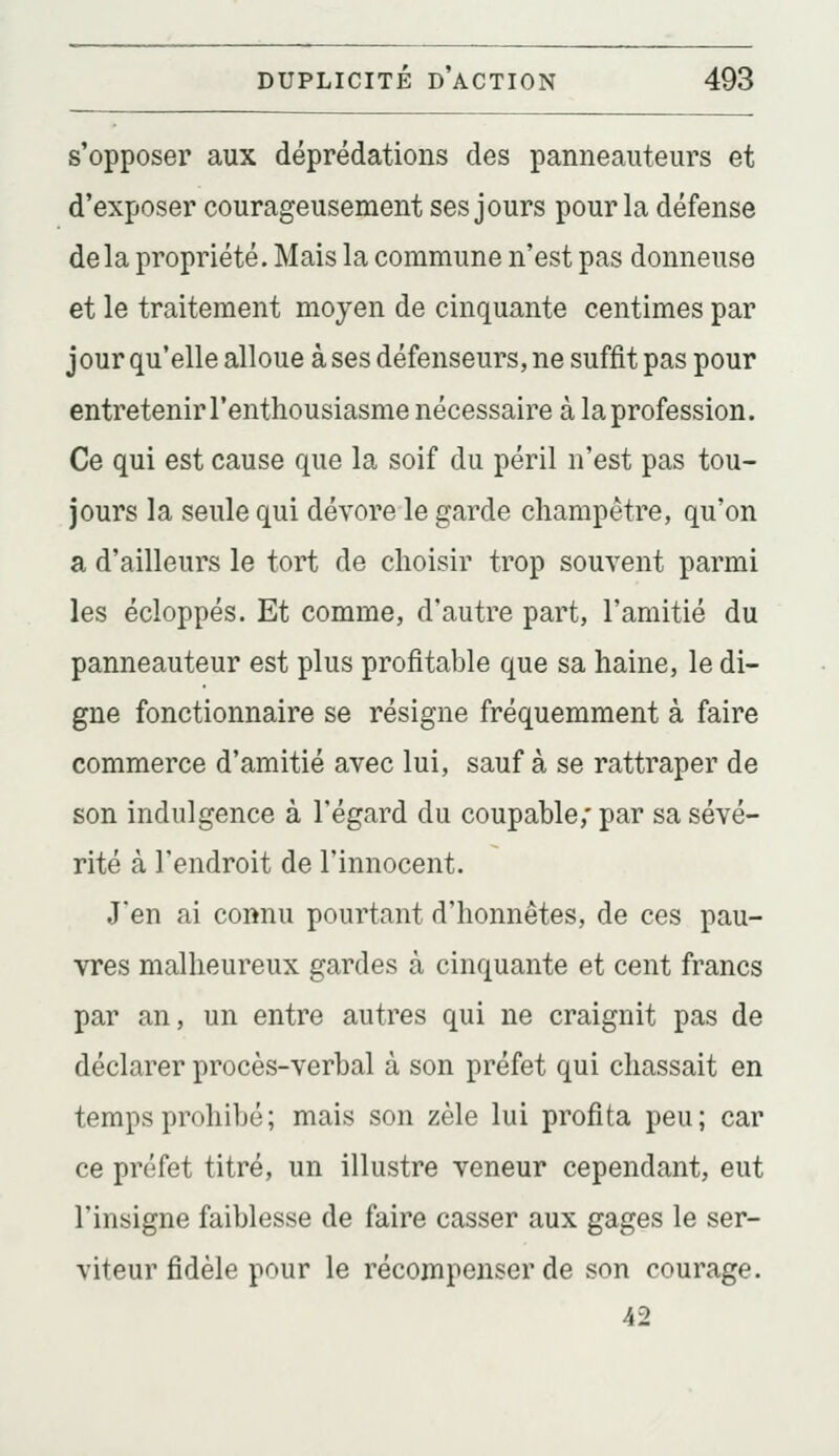 s'opposer aux déprédations des panneauteurs et d'exposer courageusement ses jours pour la défense delà propriété. Mais la commune n'est pas donneuse et le traitement moyen de cinquante centimes par jour qu'elle alloue à ses défenseurs, ne suffit pas pour entretenir l'enthousiasme nécessaire à la profession. Ce qui est cause que la soif du péril n'est pas tou- jours la seule qui dévore le garde champêtre, qu'on a d'ailleurs le tort de choisir trop souvent parmi les écloppés. Et comme, d'autre part, l'amitié du panneauteur est plus profitable que sa haine, le di- gne fonctionnaire se résigne fréquemment à faire commerce d'amitié avec lui, sauf à se rattraper de son indulgence à l'égard du coupable,' par sa sévé- rité à l'endroit de l'innocent. J'en ai connu pourtant d'honnêtes, de ces pau- vres malheureux gardes à cinquante et cent francs par an, un entre autres qui ne craignit pas de déclarer procès-verbal à son préfet qui chassait en temps prohibé; mais son zèle lui profita peu; car ce préfet titré, un illustre veneur cependant, eut l'insigne faiblesse de faire casser aux gages le ser- viteur fidèle pour le récompenser de son courage. 42