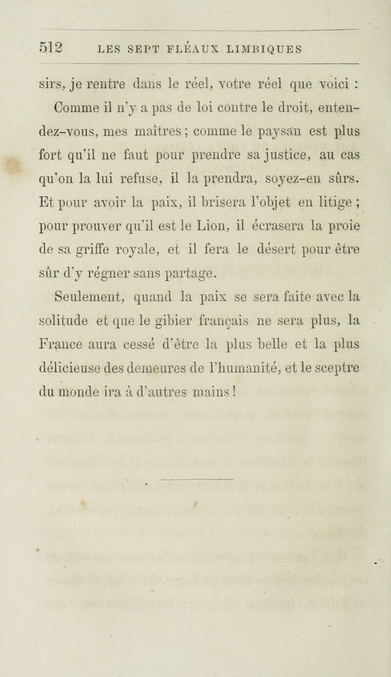 sirs, je rentre dans le réel, votre réel que voici : Comme il n'y a pas de loi contre le droit, enten- dez-vous, mes maîtres ; comme le paysan est plus fort qu'il ne faut pour prendre sa justice, au cas qu'on la lui refuse, il la prendra, soyez-en sûrs. Et pour avoir la paix, il brisera l'objet en litige ; pour prouver qu'il est le Lion, il écrasera la proie de sa griffe royale, et il fera le désert pour être sûr d'y régner sans partage. Seulement, quand la paix se sera faite avec la solitude et que le gibier français ne sera plus, la France aura cessé d'être la plus belle et la plus délicieuse des demeures de l'humanité, et le sceptre du monde ira à d'autres mains !