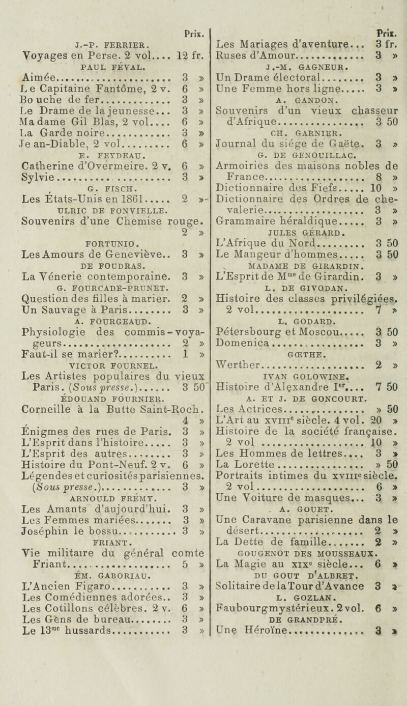 J.-P. FERRIER. Voyages en Perse. 2 vol.,.. 12 fr. PAUL FÉVAL. Aimée 3 » Le Capitaine Fantôme, 2v. 6 » Bouche de fer 3 » Le Drame de la jeunesse... 3 » Madame Gil Blas, 2 vol 6 » La Garde noire 3 » Je an-Diable, 2 vol 6 » E. FEYDEAU. Catherine d'Ovérmeire. 2 v, 6 » Sylvie 3 » G. FISCH. Les États-Unis en 1861 2 »- ULRIC DE FONVIELLE. Souvenirs d'une Chemise rouge. 2 » FORTUNIO. LesAmours de Geneviève.. 3 » DE FOUDRAS. La Vénerie contemporaine. 3 » G. FOURCADK-PRUNET. Question des filles à marier. 2 » Un Sauvage à Paris 3 » A. FOURGEAUD. Physiologie des commis-voya- geurs 2 » Faut-il se marier? 1 » VICTOR FOURNEL. Les Artistes populaires du vieux Paris. {Souspresse.) 3 50 ÉDOUAND FOURNIER. Corneille à la Butte Saint-Roch. 4 » Enigmes des rues de Paris. 3 » L'Esprit dans l'histoire 3 » L'Esprit des autres.., 3 » Histoire du Pont-Neuf. 2 V. 6 » Légendes et curiositésparisiennes. (Sous presse.) 3 » ARNOULD FRÉMT. Les Amants d'aujourd'hui. 3 » Les Femmes mariées 3 » Josépbin le bossu... 3 » FRIANT. Vie militaire du général comte Friant 5 » ÉM. GABORIAU. L'Ancien Figaro 3 » Les Comédiennes adorées.. 3 » Les Cotillons célèbres. 2 v. 6 » Les Gens de bureau 3 » Les Mariages d'aventure... 3 fr. Ruses d'Amour. 3 » J.-M. GAGNEUR. Un Drame électoral 3 » Une Femme hors ligne 3 » A. GANDON. Souvenirs d'un vieux chasseur d'Afrique 3 50 CH. GARNIER. Journal du siège de Gaëte. 3 r> G. DE GENOUILLAC. Armoiries des maisons nobles de France 8 » Dictionnaire des Fiefs 10 » Dictionnaire des Ordres de che- valerie 3 » Grammaire héraldique 3 » JULES GÉRARD. L'Afrique du Nord 3 50 Le Mangeur d'hommes 3 50 MADAME DE GIRARDIN. L'Esprit de M* de Girardin. 3 » L. DE GIVODAN. Histoire des classes privilégiées. 2 vol 7 ;> L. GODARD. Pétersbourg et Moscou 3 50 Domenica 3 » GŒTHE. Werther 2 » IVAN GOLOWINE. Histoire d'Alçxandre 1.... 7 50 A. ET J. DE GONCOURT. Les Actrices , » 50 L'Art au xviii'siècle. 4 vol. 20 » Histoire de la société française. 2 vol 10 » Les Hommes de lettres.... 3 > La Lorette » 50 Portraits intimes du xviiie siècle. 2 vol 6 » Une Voiture de masques... 3 » . A. GOUET. Une Caravane parisienne dans le désert 2 » La Dette de famille 2 » GOUGENOT DES MOUSSEAUX. La Magie au xix° siècle... 6 » DU GOUT d'aLBRET. Solitaire de laTour d'Avance 3 a L. GOZLAN. Faubourgmystérieux. 2vol. 6 » DE GRANDPRÉ.