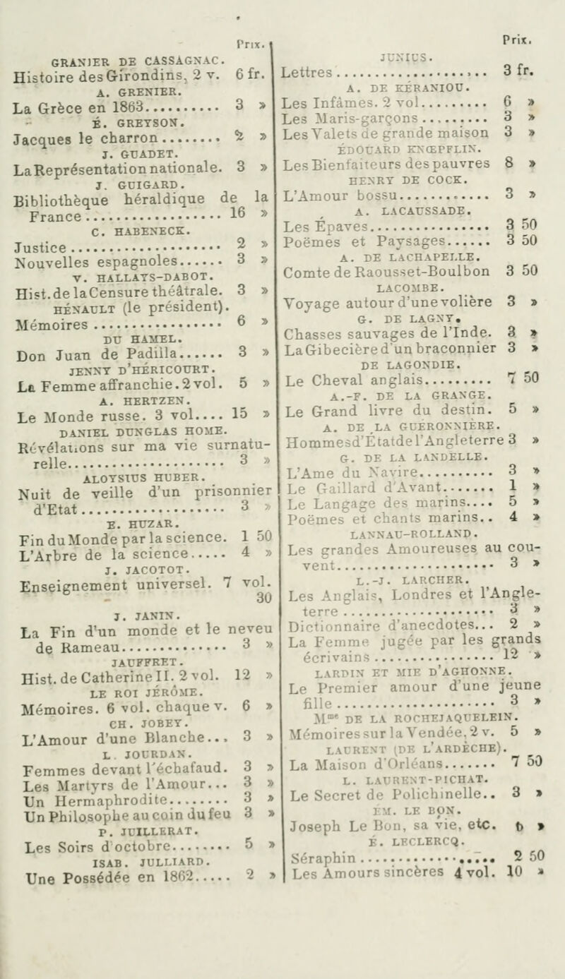 GRANJER DE CASSAGNAC. Histoire des Grîrondins, 2 V. 6 fr. A. GRENIER. La Grèce en 1863 3 » É. GRETSON. Jacques le charron ^ » J. GTJADET. LaReprésentationnationale. 3 » J. GDIGARD. Bibliothèque héraldique de la France 16 » C. HABENECK. Justice ^  Nouvelles espagnoles 3 » V. HALLATS-DABOT. Hist.de laCensure théâtrale. 3 » HÉNAULT (le président). Mémoires 6 » DU HAMEL. Don Juan de Padiila 3 » JENKT d'hÉRICOURT. La Femme affranchie. 2 vol. 5 » A. HERTZEN. Le Monde russe. 3 vol 15 » DANIEL DTJNGLAS HOME. R.'vélat.ons sur ma vie surnatu- relle 3 » ALOTSTUS HUBER. Nuit de veille d'un prisonnier d'Etat 3 X E. HTJZAR. FinduMondeparlascience. 150 L'Arbre de la science 4 » J. JACOTOT. Enseienement universel. 7 vol. ^ 30 J. JANIN. La Fin d'un monde et le neveu de Rameau 3 » JAUFFRET. Hist.de Catherine 11.2 vol. 12 » LE ROI JÉRÔME. Mémoires. 6 vol. chaque V. 6 » CH. JOBEY. L'Amour d'une Blanche... 3 » L. JOURDAN. Femmes devant l'échafaud. 3 » Les Martyrs de l'Amour... 3 » Un Hermaphrodite 3 » Un Philosophe au coin du feu 3 » p. JUILLERAT. Les Soirs d octobre .... 5 » ISAB. JULLIARD. Prix. JU.NIUS. Lettres 3 fr. A. DE KÉRANIOC. Les Infâmes. 2 vol 6 » Les Maris-garçons 3 » LesValets de grande maison 3 » EDOUARD ENŒPFLIN. Les Bienfaiteurs des pauvres 8 » HENRT DE COCK. L'Amour bossu 3 » A. LACAUSSADE. Les Epaves 3 50 Poëmes et Paysages 3 50 A. DE LACHAPEI.LE. Comte de Raousset-Boulbon 3 50 LACOMBE. Voyage autour d'une volière 3 » G. DE LAGNT, Chasses sauvages de l'Inde. 3. » LaGibecièredunbraconnier 3 » DE LAGONDIE. Le Cheval anglais 7 50 A.-F. DE LA GRANGE. Le Grand livre du destin. 5 » A. DE LA GUÉRON.MÈRE. Hommesd'Étatde l'Angleterre 3 » G. DE LA LANDÊLLE. L'Ame du Navire 3 » Le Gaillard d'Avant 1 » Le Langage des marins.... 5 > Poëmes et chants marins.. 4 » LANNAU-ROLLAND. Les grandes Amoureuses au cou- vent 3 » L.-J. L ARCHER. Les Anglais, Londres et l'Angle- terre 3 » Dictionnaire d'anecdotes... 2 > La Femme jugée par les grands écrivains 12 » LARD IN ET MIE d'aGHONNE. Le Premier amour d'une jeune fille 3 » Jl» DE LA ROCHEIAQUELKIN. MémoiressurlaVendée,2v. 5 » LAURENT ^DE l'aRDÈCHE). La Maison d'Orléans 7 50 L. LAURENT-PICHAT. Le Secret de Polichinelle.. 3 » I;M. LE BON. Joseph Le Bon, sa vie, etc. t » É. LECLERCQ. séraphin ••• 2 50