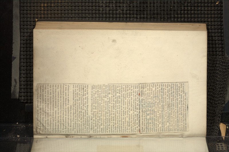 ^¥0 rte Editors of the National I nielli t.'-. iii the Union of this morning. !'iic .-•ubjwt being one of .great importance, and one , u which every class of society is wore or loss inter steel, I take the liberty of asking you' to insert it in ; ho Intelligencer. It is rather surprising that in this nlightened age so little attention has been paid to the ^ ppointincut of Coroners. It seems to have been the lipression that any one was fit to be a coroner. This ins ceased to be the case, however, in the greater part )f Europe, and the idea is gaining ground in this coui)-., ry that a coroner should be something more than a ' iclice magistrate or constable. I hope to see a change ] the Metropolis of the 'Union. MEDICAL CORONERS.—-It will be rememdered that ho President of the Board of Health, in his last an- iial report, culled the attention of the public to the importance of selecting coroners from the medical irofession, BO that all the data necessary to a correct erdict may. be'adduced. We ficdin the BostonMed- eal and Surgical Journal of Slay the 8:h the fol- owing appropriate and striking example, taken from he London Lancet: MEDICAL MEN AS CORONERS.—It must be appa- •ent that in the holding of an inquest over a dead >ody, medical opinion is often required. The coro- icr and his jury are often incompetent to decide as to he cause of death, or the manner in which it takes ilace. Fpr such investigation, it requires men prac- ically qualified—men that have made the science of inatomy and physiology their study. The mere form jf filling a blank, or the questioning of witnesses, are_ aot all the. duties required of a coroner. Hn should ascertain, if within the bounds of human possibi.ity, the cause of death; or, it medical men are employed to make the examination of the body, he should know (hit they have done their duty faithfully. It is im- possible to say how many have had their deaths at- tributed to causes which never existed; and men have been arrested for murder or manslaughter, upon a coroner's warrant, when they were entirely innocent of the charge. A recent occurrence, which we find in the March number of the London Lancet, has a bearing in this matter. An inquest was held by the editor of thti Lancet, (a medical man.) om1 the body of one William Yost. It appeared that he was mar- ried «m the morning of the day of his jdeath, and, ffhen returning fr^Ti th? chnrh p«ii^» m*n H;= in-law when an altered* took place between them They were seen to fall, to the ground toge her while struggling, and when they-got up resumed the tight until Separated. Mr. Vost went to his tome and sat down to his bridal dinner, and two or three minutes after, on suddenly arising from the table, fell and ex- pired before any assistance could be rendered. 1 son-in-law was arrested, and in the mean time the cor- oner had ordered a post-mortem examination to be made. The bulletin of the medical examiner was, that he had examined the body, and kmnd all the. or- gans healthy and in a perfectly natural condition; the brain however, being in a remarkable state of con- ieation. Had the case beeiugiyen to the jury then thev in all probability wouldlmve rendered their ver- 1 lie coroner, However, in IUBUW/UU& un.j«. ,,...„*. the man might have been choked, and ordered the mr gcon to examine ihe threat, when, lo and behold, a piece of mutton, half as big as the hand, was found packed in the inferior part of the larynx, sufficient ti cause the suffocation and death of the man'.