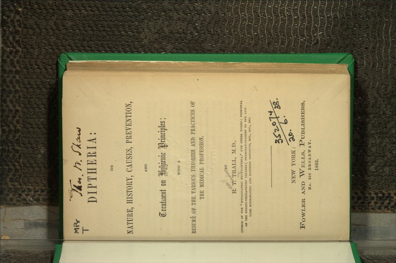 DIPTHERIA: ITS NATURE, HISTORY, CAUSES, PREVENTION, Cratutent on Iggienit fnnoples; WITH A RESUME OF THE VARIOUS THEORIES AjS^D PRACTICES OF THE MEDICAL PROFESSION I^: TTTRALL, M.D., AtTTHOR OF TUB  DYDUOPATHIC ENCYCLOPEDIA, AND OTHER WORKS; PRINCIPAI. Oy THE HTGEIO-THERAPEUTIC COLLEGE; PIIY8IC1AN-IX-0H1EF TO THE N K\V YORK HYDROPATHIC AND HYGIENIC INSTITUTE, ETC., ETC., ETC. NEW YORK: ^^* Fowler and W^ells, Publishers, No. 808 BEOADWAY. 1862.