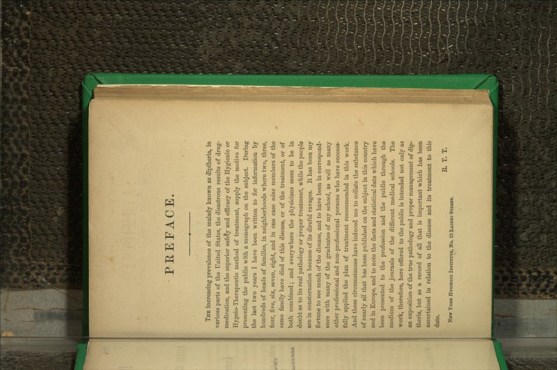 PREFACE. The increasing prevalence of the malady known as diptheria, in various parts of the United States, the disastrous results of drug- medication, and the superior safety and efficacy of the Hygienic or Hygeio-Therapeutic method of treatment, supply the motive for presenting the public with a monograph on the subject. During the last two years I have been written to for information by hundreds of heads of families, in neighborhoods where two, three, four, five, six, seven, eight, and in one case nine members of the same family have died of this disease, or of the treatment, or of both combined; and everywhere the physicians seem to be in doubt as to its real pathology or proper treatment, while the people are in consternation because of its direful ravages. It has been my fortune to see much of the disease, and to have been in correspond- ence with many of the graduates of my school, as well as many other professional and non-professional persons who have success- fully applied the plan of treatment recommended in this work. And these circumstances have induced me to collate the substance of nearly all that has been published on the subject in this country and in Europe, and to note the facts and statistical data which have been presented to the profession and the public through the medium of the journals of the different medical schools. The work, therefore, here offered to the public is intended not only as an exposition of the true pathology and proper management of dip- theria, but as a record of all that is important which has been ascertained in relation to the disease and its treatment to this date. E. T. T. New Yoek Htqienio Institxttb, No. 15 Laiqht Steebt.