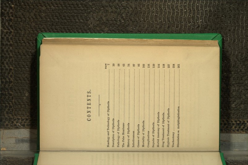 CONTENTS. PAOB Nosology and Teclinology of Diptheria 7 Description of Diptheria 10 Pathology of Diptheria 38 The False Membrane 65 History of Diptheria 76 Infectiousness 87 Causes of Diptheria 96 Mortality of Diptheria 103 Complications 116 Sequelse of Diptheria 120 Morbid Anatomy of Diptheria 134 Drug Treatment of Diptheria 158 Hygienic Treatment of Diptheria 227 Tracheotomy 258 Stimulation vs. Antiphlogistication 261