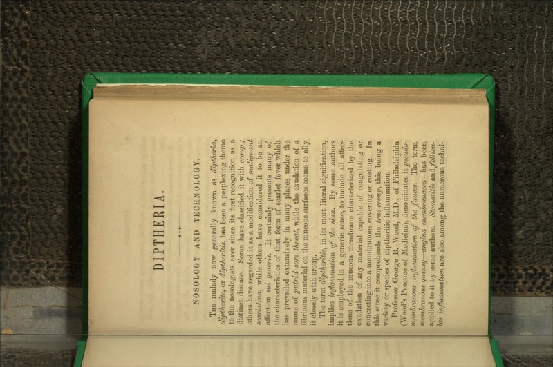 NOSOLOGY AND TECHNOLOGY. The malady now generally known as dijptheria^ diptherite^ or diptheritis^ has been a perplexing theme to the nosologists ever since its first recognition as a distinct disease. Some have classified it with croup / others have regarded it as a modification of malignant scarlatina^ while others have considered it to be an afi'ection sui generis. It certainly presents many of the characteristics of that form of scarlet fever which has prevailed extensively in many places under the name of putrid sore throaty while the exudation of a fibrinous material on the mucous surfaces seems to ally it closely with croup. The term diptheritis, in its most literal signification, implies inflammation of the slcin. By some authors it is employed in a generic sense, to include all afifec- tions of the mucous membrane characterized by the exudation of any material capable of coagulating or concreting into a membranous covering or coating. In this sense it comprehends the true croup^ this being a variety or species of diptheritic inflammation. Professor George B. Wood, M.D., of Philadelphia (Wood's Practice of Medicine), denominates it pseudo- membranous inflammation of the fauces. The term membranous quinsy—angina membranacea—has been applied to it by some authors. Stomatitis 2.\^^follicvr la/r imflKLmmation are also among the numerous techni-