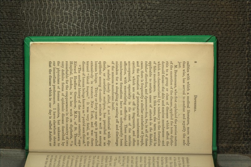 calities with wliich a medical literature, more wordy than wise, has served to confuse and mystify the sub- ject. M. Bretonneau, who first explained the precise nature of the excretion of the disease, applied the term dipthe- ritis to a group or class of diseases which affect the dermoid tissue—the skin and mucous membranes—and which are characterized by a tendency to the formation of false membranes. In this sense, the term would be applicable to certain cases of catarrh in the hladder^ tubular diarrhea^ and dysmenorrhea^ for, in all of these cases, there is frequently a similar exudation of lymph, and the formation of preternatural membranous con- cretions, which are cast off in fragments, and often accompanied, especially in the case of the uterine affection, with excruciating suffering. These morbid membranous formations have not unfrequently been mistaken for a sloughing or casting off and discharge of the mucous membrane itself. A malady closely allied, if not identical with dip- theria, or scarlatina maligna^ has prevailed as an epidemic among domestic animals as well as among human beings. Thirty or forty years ago it prevailed extensively in western ]^ew York, and was there termed '' hlach tongicey It was very fatal, as is the disease of human beings known as  putrid sore throat.  The medical history of the present century, says Edward Headlaw Greenhow, M.D., of St. Thomas' Hospital, London, in a late work on diptheria,  is remarkable for the reappearance in this country of two very definite forms of epidemic disease described by the physicians of former centuries, but unknown to our immediate predecessors. I have elsewhere shown that the disease wliich in our dav is called Asiatic or