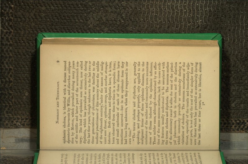 epidemic cholera, is identical with a disease named dysenteria incruenta by Willis, and diarrhea colliqua- tiva by Morton, which prevailed during many years of the middle and latter part of the seventeenth cen- tury. The kind of epidemic sore throat, now called diptheria, which has prevailed so extensively during the last four yeai-s, though unknown to the last two or three generations of physicians, was familiar to the medical practitioners of this country about the middle of the eighteenth century, under the names of malig- nant sore throat, epidemic croup, and morhus strangu- latorius. Both cholera and diptheria have, it is true, been observed from time to time in a sporadic form; and small outbreaks of each of these diseases have sometimes occurred—but in an epidemic form they had been long unknown, when they reappeared in our own time. The terms cholera and diptheria are, generally speaking, and perhaps properly, only applied to the malignant forms of these epidemic diseases, to the exclusion of the milder and commonly more numerous cases of illness induced by the epidemic influence. These milder cases, although characterized by an aiFec- tion of the same mucous surfaces, lack the more strik- ing features usually understood to be associated with the terms cholera and diptheria. The mucous surface of the alimentary canal is alike the seat of the princi- pal phenomena, both in cholera and the diarrhea which commonly prevails so extensively during a visitation of cholera. The mucous membrane of the throat, especially of the tonsils and immediately adja- cent parts, is not only the seat of the simpler form of sore throat which has prevailed so extensively during the last three or four years, but is likewise, almost 1*