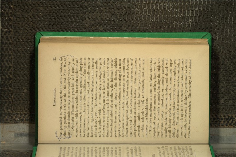 yhas prevailed so extensively tliat distant countries, in^ C eluding portions both of the Old and 'New World, ^Zhave been simultaneously or successively visited by it. Diptheria is~sometimes preceded, and usually ac-' companied, with fever, which, in certain epidemics and in severe cases, is only transient, speedily giving place to depression. There is often a stiifness of the neck at the commencement of an attack, and usually more or less swelling and teaderness of the glands at the angles of the lower jaw. The tonsils are commonly swollen, and, together with the immediately contiguous parts of the mucous surface, more or less inflamed. Some- times the swelling and inflammation subside without furtlier local mischief; at others, the inflamed surface presents, from an early stage of the disease, whitish specks, or patches, or a continuous covering of a mem- braniform aspect, which may appear as a mere thin, almost transparent pellicle, but usually soon becomes opaque, and in some cases assumes the appearance of wet parchment or chamois leather. This membranous concretion varies in color from being slightly opaque to white, ash-color, bufl, or brownish, and in rarer instances to a blackish tint.  This false membrane is a true exudation which has coagulated upon the mucous surface, from which it may often be readily separated, leaving the subjacent membi-ane mostly unbroken, or merely excoriated, usually reddened, vascular, tender, and dotted with small bloody specks or points, but sometimes super- ficially ulcerated, and more rarely in a sloughing con- dition. When the false membrane has been artificially removed, it is apt to be renewed ; and when not med- dled with, to become thicker by continued exudation from the mucous surface. The severity of the disease