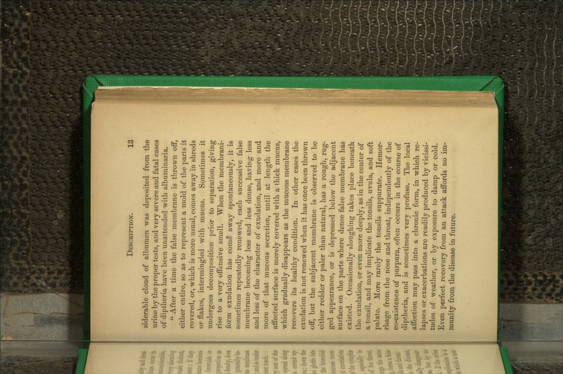 siderable cloud of albumen was deposited from the urine by the proper tests, and very severe and fatal cases of diptheria have been unattended with albuminaria.  After a time the false membrane is thrown off, either entire, so as to represent a mold of the parts it covered, or, which is more usual, comes away in shreds or flakes, intermingled with mucus. Sometimes it undergoes decomposition prior to separation, giving rise to a very offensive smell. When the membrani- form exudation has come away spontaneously, it is sometimes repeatedly renewed, each successive false membrane becoming less and less dense, having less and less of the character of exudation, and more and more of that mucous secretion, until at length the affected surface is merely covered with a thick mucus, which gradually disappears as the mucous membrane recovers its healthy condition. In other cases the exudation is not renewed when it has once been thrown off*, but the subjacent membrane is observed to be either redder or paler than natural, has a rough, rug- ged appearance, or is depressed below the adjacent surface on the parts where dense false membrane has existed. Occasionally sloughing takes place beneath the exudation, or even more deeply, as in the center of a tonsil, and may implicate the tonsils, uvula, and soft palate. More rarely the tonsils suppurate. Hemor- rhage from the hose and throat, independently of the co-existence of purpura, often occurs in the course of diptheria, and is sometimes very profuse. The local affection may pass into a chronic form, in which re- lapses or exacerbations are readily produced by vicissi- tudes of weather, or by exposure to damp or cold. Even perfect recovery from an attack affords no im- munity from the disease in future.