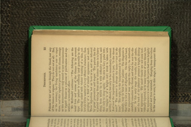 Poisons do not act on nor throngli the blood, nor any of the tissues or organs. They do not act at all. But, on the contrary, the living machinery acts to expel them, and this expulsive process is the disease, strange as this announcement may sound to ears unaccustomed to regard disease as a process of purification and rep- aration—a remedial effort. Mr. McDonald continues:  The following are the usual form and course of the disease in its severest type. The patient is suddenly (and generally in the morning) seized with violent vomiting of a thin, yel- lowish-white matter of a very offensive character; then purging of a fluid of similar appearance and smell. These dejections last an hour or so, and are followed by great prostration and stupor. The patient lies for a period varying from six to sixteen hours in a heavy sleep, from which he is with difficulty aroused, and then only to sleep again. The skin is hot; pulse 100 ; the tongue is of a bright red; drink is taken with avidity, if ofi'ered, but only to be immediately returned. And now the important question is put, ' Is the throat sore V The answer is always the same—' not in the least.^ The reply, to the inexperienced in the horrible malady, may be fatal to the patient. The diagnosis is that this is not a case of diptheria. On the other hand, the experienced man expects this reply; he forthwith carefully examines the throat, and then he sees the dis- ease. In this early stage the tonsils, the soft palate, and the back of the pharynx present a bright, shining red appearance. The small vessels are not seen indi- vidually injected, as in many forms of sore throat, but the appearance is as though the parts had been brightly painted and then varnished. Hanging from the velum to the tongue is seen, in this stage, a transparent film