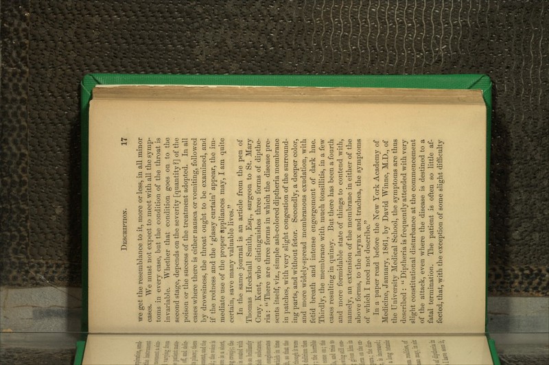 we get the resemblance to it, more or less, in all minor cases. We must not expect to meet with all the symp- toms in every case, but the condition of the throat is inv^ariable. Whether that condition goes on to the second stage, depends on the severity [quantity ?] of the poison or the success of the treatment adopted. In all cases where there is either nausea or vomiting, followed by drowsiness, the throat ought to be examined, and if the redness and the ' glassy curtain' appear, the im- mediate use of the proper appliances may, I am quite certain, save many valuable lives. In the same journal is an article from the pen of Thomas Heckstall Smith, Esq., surgeon to St. Mary Cray, Kent, who distinguishes three forms of dipthe- ria;  There are three forms in which the disease pre- sents itself, viz., simple ash-colored diptheria membrane in patches, with very slight congestion of the surround- ing parts, and without fetor. Secondly, a deeper color, and more widely-spread membranous exudation, with fetid breath and intense engorgement of dark hue. Thirdly, the membrane with much tonsillitis, in a few cases resulting in quinsy. But there has been a fourth and more formidable state of things to contend with, namely, an extension of the membrane in either of the above forms, to the larynx and trachea, the symptoms of which I need not describe. In a paper read before the ISTew York Academy of Medicine, January, 1861, by David Winne, M.D., of the University Medical School, the symptoms are thus described :  Diptheria is frequently attended with very slight constitutional disturbance at the commencement of the attack, even where the disease is destined to a fatal termination. The patient is often so little af- fected, that, with the exception of some slight difficulty