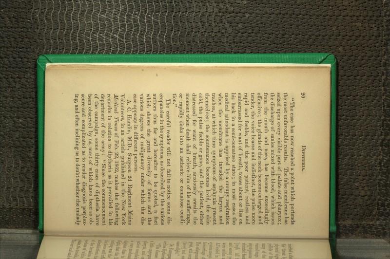 The case has now reached a point which portends the most unfavorable results. The false membrane has seized upon every visible part of palate and pharynx; the discharge of sanies mixed with blood, which issues from the mouth and nose, has become exceedingly offensive ; the glands of the neck become enlarged and tender, the voice hoarse and indistinct, the pulse more rapid and feeble, and the poor patient, restless and embarrassed for want of breath, tosses about or lies on his back in a semi-comatose state ; in most cases the medical attendant is apprised by a croupy respiration when the membrane has invaded the larynx and trachea, at which time symptoms of asphyxia present themselves; the countenance becomes livid, the skin cold, the pulse feeble or gone, and the patient, either distressed for want of breath, anxiously awaits the moment when death shall relieve him of his sufferings, or rapidly sinks into an asthenic or comatose condi- tion. The careful reader will not fail to notice some dis- crepancies in the symptoms, as described by the various authors thus far and hereafter to be quoted, a fact which shows the great diversity of forms and the various degrees of malignancy under which the dis- ease appears in different persons. A. C. Hamlin, M.D., Surgeon 2d Kegiment Maine Yolunteers, in an article published in the ^N^ew York Medical Times of Feb. 22,1862, makes the following remarks in relation to diptheria as it prevailed in his department of the army:  Since the commencement of the campaign, some thirty cases of diptheria have been observed by us, most of which have been so ob- scure and complicated as to render diagnosis perplex- ing, and often inclining us to doubt whether the malady