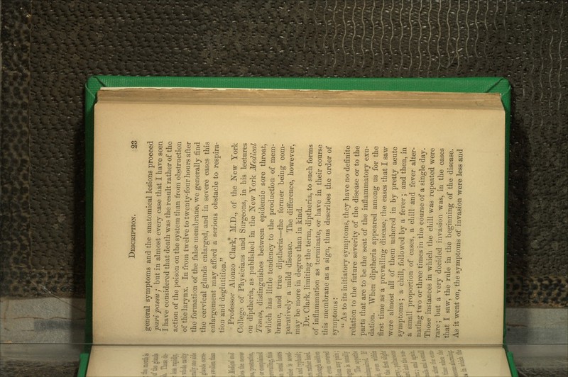 general symptoms and the anatomical lesions proceed pm'i jpassu / but in almost every case that I have seen I have considered that death was the result rather of the action of the poison on the system tlian from obstruction of the larynx. In from twelve to twenty-four hours after the formation of the false membrane, we generally find the cervical glands enlarged, and in severe cases this enlargement may afford a serious obstacle to respira- tion and deglutition. Professor Alouzo Clark, M.D., of the JSTew York College of Physicians and Surgeons, in his lectures on diptheria, as published in the ]^ew York Medical Times^ distinguishes between epidemic sore throat, which has little tendency to the production of mem- brane, and true diptheria—the former being com- paratively a mild disease. The difference, however, may be more in degree than in kind. Dr. Clark, limiting the term, diptheria, to such forms of inflammation as terminate, or have in their course this membrane as a sign, thus describes the order of symptoms:  As to its initiatory symptoms, they have no definite relation to the future severity of the disease or to the parts that are to be the seat of the inflammatory exu- dation. When diptheria appeared among us for the first time as a prevailing disease, the cases that I saw were almost all of them ushered in by pretty acute symptoms ; a chill, followed by a fever ; and then, in a small proportion of cases, a chill and fever alter- nating two or three times in the course of a single day. Those instances in which the chill was repeated were rare; but a very decided invasion was, in the cases that I saw, the rule in the beginning of the disease. As it went on, the symptoms of invasion were less and