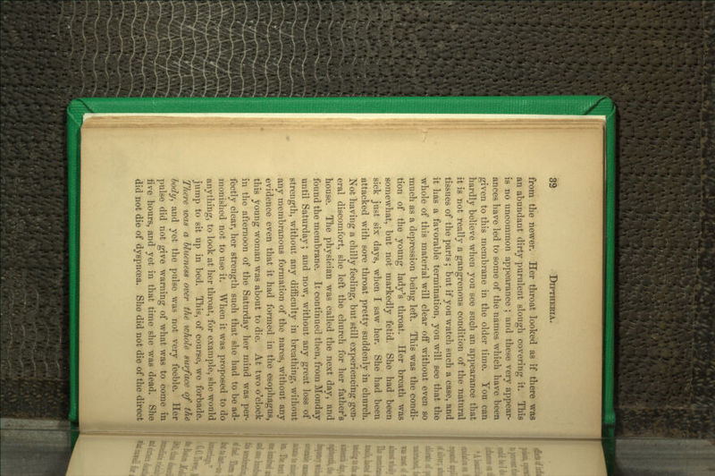 from the newer. Her throat looked as if there was an abundant dirty purulent slough covering it. This is no uncommon appearance ; and these very appear- ances have led to some of the names which have been given to this membrane in the older time. You can hardly believe when you see such an appearance that it is not really a gangrenous condition of the natural tissues of the parts ; but if you watch such a case, and it has a favorable termination, you will see that the whole of this material will clear off without even so much as a depression being left. This was the condi- tion of the young lady's throat. Her breath was somewhat, but not markedly fetid. She had been sick just six days, when I saw her. She had been attacked with sore throat pretty suddenly in church. Not having a chilly feeling, but still experiencing gen- eral discomfort, she left the church for her father's house. The physician was called the next day, and found the membrane. It continued then, from Monday mitil Saturday; and now, without any great loss of strength, without any difficulty in breathing, without any membranous formation of the nares, without any evidence even that it had formed in the esophagus, this young woman was about to die. At two o'clock in the afternoon of the Saturday her mind was per- fectly clear, her strength such that she had to be ad- monished not to use it. When it was proposed to do anything, to look at her throat, for example, she would jump to sit up in bed. This, of course, we forbade. There was a hlueness over the whole surface of the\ body^ and yet the pulse was not very feeble. Heri pulse did not give warning of what was to come in] live hours, and yet in that time she was dead. She! did not die of dyspnoea. She did not die of the direct'