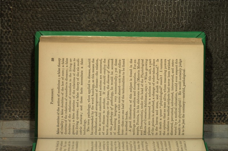 false doctrine of the action of medicines ; a false theory of vitality; a false doctrine of the law of cure ; a false doctrine of the relations of remedies to diseases ; a false doctrine of the relations of remedies to the living or- ganism ; a false doctrine of the relations of disease to the living system; and a false theory of the vis medi- catrix naturce j and these facts necessitate a false technology. The term pathology, when applied to disease, should be superseded by the word nosology^ as this means the classification and arrangement of disease—the relation, so far as morbid conditions and actions are concerned, of one disease to another. If one should employ the term diseaseology, or the phrase, the disease of disease^ or the pathology of pathology^ he would be accused of misusing language very nonsensically; yet these phrases are not a whit more absurd—not to say ridicu- lous—than are one half of the technicalities to be found in medical books. A good illustration of this subject is found in the writings on materia medica and therapeutics. For ex- ample, Pereira, in his elaborate work (Materia Medica and Therapeutics), under the head of the Physiological Effects of Corrosive Sublimate, says :  When growing plants are immersed in a solution of this salt, a part of \hQ poison is absorbed, a change of color takes place in the leaves and stem, and death is produced.''^ Is not death a queer  physiological result ? I venture the opinion that no man alive, whose reasoning powers in relation to medical subjects had never been twisted, distorted, perverted, subverted, introverted, and retro- verted by a medical education, would ever suspect this result to be physiological! He would certainly judge it to be just the contrary—morhidy pathological.