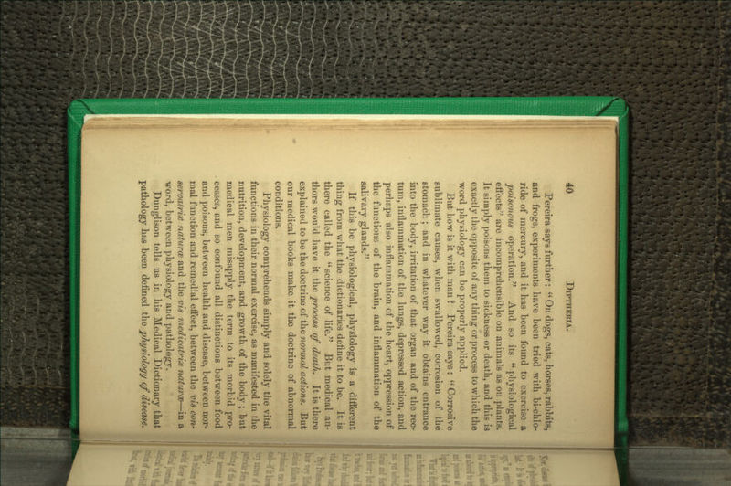 Pereira says further:  On dogs, cats, horses, rabbits, and frogs, experiments have been tried with bi-chlo- ride of mercury, and it has been found to exercise a poisonous operation. And so its  physiological eftects are incomprehensible on animals as on plants. It simply poisons them to sickness or death, and this is exactly the opposite of any thing or process to which the word physiology can be properly applied. But how is it with man ? Pereira says :  Corrosive sublimate causes, when swallowed, corrosion of the stomach; and in whatever way it obtains entrance into the body, irritation of that organ and of the rec- tum, inflammation of the lungs, depressed action, and perhaps also inflammation of the heart, oppression of the functions of the brain, and inflammation of the salivary glands. K this be physiological, physiology is a diflerent thing from w4iat the dictionaries define it to be. It is there called the science of life. But medical au- thors would have it the process of death. It is there explained to be the doctrine of the normal actions. But our medical books make it the doctrine of abnormal conditions. Physiology comprehends simply and solely the vital functions in their normal exercise, as manifested in the nutrition, development, and growth of the body ; but medical men misapply the term to its morbid pro- cesses, and so confound all distinctions between food and poisons, between health and disease, between nor- mal function and remedial efiect, between the vis con- servatri'X naturcB and the vis medicatrix naturm—in a word, between physiology and pathology. Dunglison tells us in his Medical Dictionary that pathology has been defined the physiology of disease.