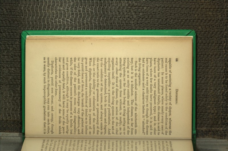 capable of assuming a variety of shapes, whereas the real cause is to be found solely in the condition of the patient. In some places, where nearly every case of diptheria has terminated fatally, the disease is said to have been of a very malignant type; and in other places, where few deaths have occurred, it is said to have been of a very mild type; as though the disease had an existence and a character before it  attacked the living organism. Such is the medical science of the nineteenth cen- tury, but it is a delusion. The disease, so far from existing as an entity outside and independent of the living system, so far from being a thing acting on or attacking the system from without, is really, as is every other form of disease, the action of the vital organism itself. It is the living system in the act of expelling impurities—a process of purification. And malignancy is determined, both in nature and degree, by the condition of the system, and always exists in the exact ratio to the grossness or putrescency of the blood, or the debility or exhaustion of the nerves. When diptheria, therefore, occurs in persons of so gross and putrescent a condition of blood as to induce the putrid form of fever, the breath of the patient may be very fetid, and the discharges very offensive, and the odor of the patient's room very disagreeable; while, if the disease occurs in persons of a feeble but not gross condition, although it may be equally malig- nant and equally fatal, it will have none of the pecu- liar evidences of putrescency of the fluids which characterize the other form. Diptheria, putrid sore throat, and croup, though usually distinct in diagnosis, may run into each other, as it were, by such imperceptible gradations that it ifi