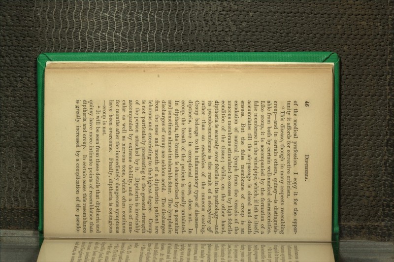 of the medical profession. I copy it for the oppor- tunity it aiFords for corrective criticism,  Tliis disease, though in many respects resembling croup—and in certain others, quinsy—is distinguish- able from both by certain well-marked characteristics. Like croup, it is accompanied by the formation of a false membrane in the windpipe, which, if left to itself, accumulates till the air-passage is closed and death ensues. But the false membrane of croup is an exudation of natural lymph from the vessels of the mucous membrane stimulated to excess by high febrile condition of the tissue; while, on the other hand, diptheria is scarcely ever febrile in its pathology—and its pseudo-membrane is the result of a sloughing off rather than an exudation of the mucous coating. Croup belongs to the inflammatory type of diseases— diptheria, save in exceptional cases, does not. In croup, the breath of the patient is usually untainted. In diptheria, the breath is characterized by a peculiar and sometimes almost intolerable fetor. The lymphatic discharges of croup aro seldom acrid. The discharges from the nose and mouth of a diptheritic patient are ichorous and excoriating to the highest degree. Croup is not particularly prostrating to the general strength of tlie person attacked by it. Diptheria is invariably accompanied by extreme debility, and a loss of mus- cular as well as nervous tone, which often continues for months after the immediately dangerous symptoms have been overcome. Finally, diptheria is contagious —croup is not.  It will be seen from these details that diptheria and quinsy have more intimate points of resemblance tha diptheria and croup. In certain cases this resemblanc is greatly increased by a complication of the pseud