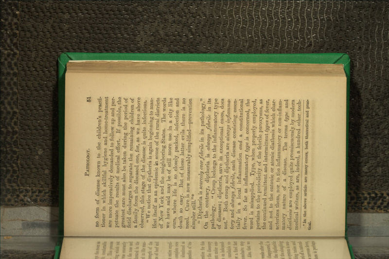 no form of disease known to the children's practi- tioner in which skillful hygiene and home-treatment are more imperatively demanded to follow up and per- petuate the results of medical effort. If possible, the greatest care must also be taken during the period of fetid discharges to separate the remaining children of a family from the diseased one, for, as we have above observed, this stage of the disease is quite infectious. We notice that diptheria is again beginning to man- ifest itself as an epidemic in some of the rural districts of New York and the neighboring States. The words we have said may be of still more use in a city like om-s, where life is so closely packed, infection and death so easy. But of these latter evils there is no need. Cure is now measurably simplified—prevention simpler still.*  Diptheria is scarcely ever febrile in its pathology. On the contrary, diptheria is always febrile in its pathology.  Croup belongs to the inflammatory type of diseases; diptheria, save in exceptional cases, does not. Both croup and diptheria are always iiiflammor tory and always febrile^ each disease consisting essen- tially in a local inflammation and a constitutional fever. So far as inflammatory type is concerned, the word is misapplied. Type, when properly employed, pertains to the periodicity of the febrile j)aroxysms, as the continued remittent and intermittent types of fever, and not to the entonic or atonic diathesis which char- acterizes them, nor to the inflammatory or non-inflam- matory nature of a disease. The terms type and diathesis are employed quite promiscuously by modern medical writers, as are, indeed, a hundred other tech- * In the above article are many errors, both theoretical and prac- tical.
