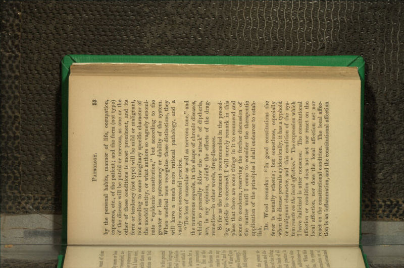 by the personal habits, manner of life, occupation, exposures, etc., of the patient; and the form (not type) of the disease will be putrid or nervous, as one or the other of these conditions is most prominent, and its form or tendency (not tyj)e) will be mild or malignant, not according to some imaginary specific character of the morbid entity, or what authors so vaguely denomi- nate  epidemic constitution,'' but according to the greater or less putrescency or debility of the system. When medical men recognize these distinctions, they will have a much more rational j)athology, and a vastly more successful practice.  The loss of muscular as well as nervous tone, and the numerous sequelcB^ in the shape of chronic diseases, which so generally follow the  attack of diptheria, are, in my opinion, cliiefly the efi'ects of the drug- remedies—in other words, drug-diseases. So far as the treatment recommended in the preced- ing article is concerned, I will merely remark in this place that there are some things in it to commend and some to condemn, reserving the further discussion of the matter until I come to consider the therapeutic application of the principles I shall endeavor to estab- lish. Dr. Wood remarks:  In good constitutions the fever is usually sthenic; but sometimes, especially when tlie disease prevails epidemically, it has a typhoid or malignant character, and this condition of the sys- tem reacts on the local affectionP The expression which I have italicized is utter nonsense. The constitutional aiiection or condition does not act nor react on the local aifection, nor does the local affectioa act nor react on the constitutional condition. The local affec- tion is an inflammation, and the constitutional affection