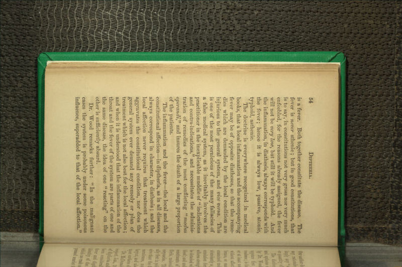 is a fever. Both together constitute the disease. The fever is never sthenic; but in good constitutions, that is to say, in constitutions not very gross nor very much enfeebled, for the reasons already assigned, the fever will not be very low, but still it will be typhoid. And the inflammation, in diathesis, always corresponds with the fever; hence it is always low, passive, atonic, typhoid, asthenic. The doctrine is everywhere recognized in medical books, that a local inflammation and the accompanying fever may be of opposite diatheses, so that the reme- dies which are demanded by the local condition are injurious to the general system, and vice versa. This is one of the most pernicious of the many fallacies of a false medical system, as it inevitably involves the practitioner in the inexplicable muddle of  indications and contra-indications, and necessitates the adminis- tration of remedies of the most conflicting ^'modus operandi^^ and insures the death of a large proportion of the patients. The inflammation and the fever—the local and the constitutional aflection—in diptheria, as in all diseases, always correspond in character, in diathesis; and the local aifection never requires that treatment which aggravates the constitutional condition, nor does the general system ever demand any remedy or plan of treatment which is not also best for the local afi'ection ; and when it is understood that the inflammation of the throat and the fever of the system are parts of one and the same disease, the idea of one reacting on the other is sufiiciently absurd. Dr. Wood remarks further: In the malignant cases the system is probably under some poisonous influence, superadded to that of the local aff'ection.